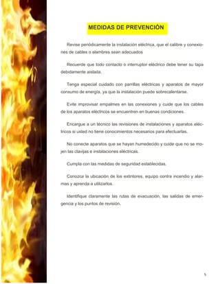 5
Revise periódicamente la instalación eléctrica, que el calibre y conexio-
nes de cables o alambres sean adecuados
Recuerde que todo contacto o interruptor eléctrico debe tener su tapa
debidamente aislada.
Tenga especial cuidado con parrillas eléctricas y aparatos de mayor
consumo de energía, ya que la instalación puede sobrecalentarse.
Evite improvisar empalmes en las conexiones y cuide que los cables
de los aparatos eléctricos se encuentren en buenas condiciones.
Encargue a un técnico las revisiones de instalaciones y aparatos eléc-
tricos si usted no tiene conocimientos necesarios para efectuarlas.
No conecte aparatos que se hayan humedecido y cuide que no se mo-
jen las clavijas e instalaciones eléctricas.
Cumpla con las medidas de seguridad establecidas.
Conozca la ubicación de los extintores, equipo contra incendio y alar-
mas y aprenda a utilizarlos.
Identifique claramente las rutas de evacuación, las salidas de emer-
gencia y los puntos de revisión.
MEDIDAS DE PREVENCIÓN
 