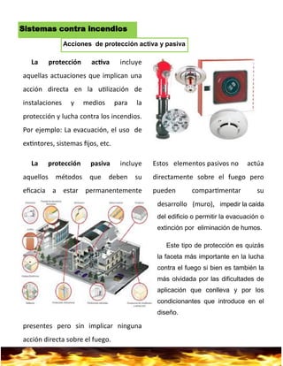7
Sistemas contra incendios
La protección activa incluye
aquellas actuaciones que implican una
acción directa en la utilización de
instalaciones y medios para la
protección y lucha contra los incendios.
Por ejemplo: La evacuación, el uso de
extintores, sistemas fijos, etc.
La protección pasiva incluye
aquellos métodos que deben su
eficacia a estar permanentemente
presentes pero sin implicar ninguna
acción directa sobre el fuego.
Estos elementos pasivos no actúa
directamente sobre el fuego pero
pueden compartimentar su
desarrollo (muro), impedir la caída
del edificio o permitir la evacuación o
extinción por eliminación de humos.
Este tipo de protección es quizás
la faceta más importante en la lucha
contra el fuego si bien es también la
más olvidada por las dificultades de
aplicación que conlleva y por los
condicionantes que introduce en el
diseño.
Acciones de protección activa y pasiva
 