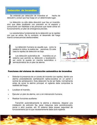 8
Detección de incendios
Se entiende por detección de incendios al hecho de
descubrir y avisar que hay fuego en un determinado lugar.
La detección no sólo debe descubrir que hay un incendio,
sino que debe localizarlo con precisión en el espacio y
comunicarlo con fiabilidad a las personas que harán entrar en
funcionamiento un plan de emergencia previsto.
La característica fundamental de la detección es la rapidez
con que se actúa. De lo contrario, el desarrollo del fuego
traería consecuencias desfavorables.
La detección humana es aquella que, como la
palabra lo indica, la realiza las personas. En este
caso la rapidez de detección es baja.
Las detección automática de incendios es un
sistema que permite su detección y localización,
así como la puesta en marcha automática o
semiautomática de un plan de alarma
 Detectar la presencia de un conato de incendio con rapidez, dando una
alarma preestablecida (señalización óptica-acústica en un panel o
central de señalización). Esta detección ha de ser fiable; normalmente
antes de sonar la alarma principal, el vigilante debe comprobar la
realidad del fuego.
 Localizar el incendio.
 Ejecutar un plan de alarma, con o sin intervención humana.
 Realizar funciones auxiliares:
Transmitir automáticamente la alarma a distancia, disparar una
instalación de extinción fija, parar máquinas (aire acondicionado),
cerrar o abrir puertas, etc. El sistema debe poseer seguridad de
funcionamiento por lo que necesariamente debe auto-vigilarse
Funciones del sistema de detección automática de incendios
Tiposdedetección
 