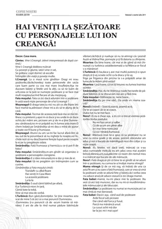 Volumul 3, martie-iulie 2011




HAI VENIŢI LA ŞEZĂTOARE
CU PERSONAJELE LUI ION
CREANGĂ!
Decor. Casa mare.                                             vlăstari,răchiţică şi nueluşe să nu te-atinngi că-i poznă!
Cântec. Vine I.Creangă .(elevii interpretează de după cor-    Auzit-ai Vidma?Hai, porneşte şi-ţi fă datoria cu sfinţenie.
tină.)                                                        Moartea:-Da bine Ivane, cât mai ai de gând să mă chi-
Vine I. Creangă doldora-ncărcat                               nuieşti cu turbinca astablestemată a ta?Mânca-or focul
Cu poveşti şi glume, iată-l vine-n sat,                       s-o mânânce!
Se grăbesc copii dornici să asculte                           I.Turbincă:-Ei ba,daca-ş ave mai multă putere,ţi-o spun
Întîmplări din viaţă şi poveţe multe.                         drept,că ţi-aş scoate ochii ca la dracu şi te-aş
I.Creangă. La o masă scrie gînditor- Dragi mi erau            frige pe frigareca din pricina ta s-a prăpădit amar de
şezătorile,clăcile,horeleşi toate petrecerele din sat,la      lume,de la Adam pînă astăzi!
care luam parte cu cea mai mare însufleţire.Aşa ne            Moartea:-Lasă Ivane, că tot iţi întunec eu lumea înaintea
duceam băieţii şi fetele unii la alţii, ca să ne luăm de      ochilor.
urît,ceea ce la ţară se numeşte şezătoare şi se face mai      Smărăndiţa:-Hai, du-te ;Vidmo,şi roade hectarele de pă-
mult noaptea,lucrînd fiecare al său meşteşug.                 dure bătrînă că ne discurcăm noi aici şi fără tine.
Fata moşului.-Tata ce zici dacă adunăm într-o şezătoare       Fata moşului:-Odihneşte-te, nene Ivane...
în astă seară nişte personaje de-a lui I.creangă ?            Smărăndiţa:-Eu pe cine văd... Da unde vi-i mama soa-
Moşneagul-Ei draga tatei,tu nici nu ştii ce zile fripte îmi   cră?
face mamă-ta,adineaori chear mi-a zis să te alung de la       Nora3(cîntînd) :- Soacră,soacră, poamă acră,
casă.                                                         De te-ai coace cât te-ai coace,
Fata moşului.-Tocmai de aceeea,tată lasă-ma să mă înt-        Dulce tot nu te mei face.
îlnesc cu prietenii ş-apoi m-oi duce şi eu unde m-or duce     Nora1:-Ei,nu e chear aşa, a zis că i-o trecut vremea şeză-
ochii,căci măini am, picioare am şi de m-a ţine Dumne-        torilor.Vorba poetului:
zeu sănătoasă,no m-oi prăpădi eu în lumea asta mare.O         	Nu-mi lua cercei şi salbe
chem îndată pe Smărăndiţa să-mi dea o mînă de ajutor          	Că de-acum am plete albe
şi toate vor fi bune şi frumoase.                             	Ia-i mai bine norei,iată
Moşneagul.-Atunci eu am sa-mi fac lucrul afară-Am să          	Că ea-i tănără,frumoasă.
iau oul de la porumbacă să nu ingheţe la noapte,voi în-       Nora2: -Mămucă însă ne-a spus că şa şezătoare nu se
chide iezii să nu dea,Doamne fereşte lupul peste noapte       vine cu mîna goală şi de aceea, potrivit obiceiului am
la ei,iar tu pregăteşte odaia.                                adus şi noi o bucată de mămăliguţă rece din colţar şi cu
Smărăndiţa.-Fată frumoasa şi harnică,cu ce-ţi pot fi de       nişte ceapă.
folos?                                                        Nora3: -Ei, fetelor, voi dacă vreţi, mâncaţi ce v-au
Fata moşului.-Smărăndiţo,m-am gîndit să organizez o           adus cumnatele mele,da eu am adus ceva mai acatării
şezătoere a personajelor crengiene.                           brînză,slănină,unt,ouă,plăcinte că neam din nemul meu
Smărăndiţa:-E o idee minunată,mi-e dor şi mie de ei.          n-a mâncat aşa bucate de-ale mămucăi.
Fata moşului:-Să ne pregătim să-i întîmpinăm cum se           Nora1:-Fată dragă,să ştii că bine te-ai gîndit să ne aduni
cuvine.                                                       într-o şezătoare, nu cumva te-a învăţat mama vitregă?
(Smărăndiţa şi Fata moşului cîntă):                           Mama vitregă:-Şi de ce mă rog, vă îndoiţi de una ca
	          Trandafir cu albă floare                           asta?N-am şi eu oare o fată frumoasă, care ar vrea să vină
	          Hai veniţi în Casa Mare                            la şezătoare unde se adună fete şi băieţi,căci vorba ceea
	          La această şezătoare.                              :nu aduce anul,cât aduce ceasul.Ce zici draga mamei.
	          La-la-la                                           Fata babei:-mamă, nu-mi place mie la şezătoare .Nu
Smărăndiţa:-S-aud câinii bătînd pe-afară,                     vezi că aici toţi muncesc, dar eu nu mi-oi murdîriimânu-
Ei,e Turbincă-ntors în ţară,                                  ţele mămucuţei şi ale tătucuţei.
Cântă bate la tobă,                                           Smărăndiţa:-La şezătoare nu numai se munceşte,aici se
Vine să mai stea de vorbă.                                    mai cîntă,se mai dansează.
I.Turbincă:-Bun găsit,domniţelor. Se ţine moartea asta        Fata babei:-Dacă-i aşa, când aud de şezătoare
scai de mine S-ăi zici ce a mai poruncit Dumnezeu.            	Arde focul sub picioare
-Dumnezeu ţi-a poruncit că de -acum înainte să mă-            	         Dar când văd furca şi fusul,
nânci 3 ani de zile la rînd numai pădure bătrînă,de           	Parcă ma mânăncă ursul.
                                                              	         La cusut ochii mă dor
                                                              	Iar la joc mi-i mai uşor!

10
 