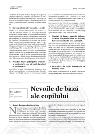 Volumul 3, martie-iulie 2011



accidentat de maşinile aflate în depăşire. Aveţi grija să        și să nu treacă sub tăcere ce li se întâmplă. Să vorbească
alegeţi o staţie sigură. Explicaţi-i cum trebuie să se com-      înseamnă să-i spuna celui care l-a provocat că nu-i place
porte în autobuz pentru a fi în siguranţă. Încurajaţi-l să       ceea ce face și că nu este nici frumos și nici corect, iar să
discute cu dumneavoastră orice experienţe rele din au-           meargă înseamnă să-şi continue drumul.
tobuz (ca hoţii de buzunare sau faptul că alţii s-ar lua de      Provocatorilor le plac victimele care sunt pasive și ramân
el).                                                             pe loc; să nu treacă sub tacere ce li se întampla înseamnă
                                                                 să anunţe profesorii și părinţii. Provocatorilor le plac co-
7.	 Nu-i supraîncărcaţi rucsacul de şcoală!                      pii care păstrează tăcerea astfel încât ei să-şi poată con-
Copilul nu ar trebui să aiba în rucsac mai mult de 10-           tinua obiceiurile rele fără consecinţe. Ca parinte, cereţi
15% din greutatea corpului sau. Incurajaţi-l să poarte           ajutorul şcolii pentru a opri astfel de situaţie.
rucsacul cu ambele barete pe spate pentru a distribui
uniform greutatea și să aibă baretele destul de strânse          9.	 Discutati și despre lucrurile delicate:
ca greutatea să fie distribuită pe partea din mijloc și de           toaletele din şcoală (dacă nu discutaţi
jos a spatelui. Cumpăraţi-i un rucsac uşor (dar desigur,             dumneavoastră asta, cine o va face?).
foarte frumos) cu protecţie pentru umeri, spate și cu ba-
reta in jurul mijlocului astfel ca partea de jos a ruscacului    Pentru un număr surprinzător de mare de copii, acesta
să stea cu câţiva centimetri deasupra mijlocului. Invăţaţi       este lucrul care provoacă cea mai mare anxietate în tim-
copilul să-şi pună în centru obiectele cele mai grele.           pul în care copilul este la şcoală. Mulţi dintre ei suportă
                                                                 marele disconfort de a se abţine să se ducă la toaletă,
Sfătuiţi-l să uşureze povara rucsacului în timpul zilei lă-      pentru că se tem să se confrunte cu ce i-ar aştepta acolo.
sând lucrurile de care nu are absolută nevoie în dulăpio-        Amintiţi-i copilului că ori de câte ori simt nevoia, ar tre-
rul de la şcoala. În caz de nevoie, rucsacurile de tip roller    bui să se ducă la toaletă, iar dacă acolo sunt probleme, ar
pot reprezenta o soluţie pentru sănătatea copilului (dar         trebui să anunțe imediat profesorii sau pe dumneavoas-
sunt dificil de purtat in zilele friguroase, cu precipitaţii).   tră. Puteți juca roluri pentru a-l invăța ce să facă în cazul
                                                                 în care cineva ar glumi pe seama lui și i-ar oferi o țigară
8.	 Discutaţi despre potenţialele experien-                      (sau mai rău) la baie.
    ţe neplăcute în care alţi copii răuvoitori
    se pot lua de el.                                            10.	 Bucurați-vă de copii! Bucurați-vă de
Amintiţi-i că se poate întâmpla și asta, dar este un lucru            aventura școlii!
rău și inacceptabil, care nu trebuie încurajat. Spuneţi-i        Intr-o bună zi vă veți minuna cât de repede a trecut peri-
că dacă i se întâmplă aşa ceva să vorbească, să meargă           oada școlara și poate veţi regreta că nu v-aţi bucurat.




 Ina Iliescu
                                    Nevoile de bază
                                    ale copilului
 Director,
 Centrul „Speranța”, Criuleni




N
1.	 Nevoia de dragoste şi securitate                             dăruită fără solicitarea unei conpensaţii, unei reproci-
                                                                 tăţi.
             evoia de dragoste este împlinită de relaţiile
             calde şi afectuoase ce se formează imediat          Cel mai puternic impact al acestei relaţii de afecţiune
             după naştere. Prin aceste relaţii – iniţial cu      se produce asupra sinelui. Aprobarea şi acceptarea din
             mama şi treptat cu un cerc tot mai mare de          partea celorlalţi sunt esenţiale pentru dezvoltarea auto-
persoane-copilul îşi conturează identitatea şi devine            acceptării şi autoaprobării.
conştient de sine. În dragostea părinţilor, copilul este ac-     Nevoia de securitate se împlineşte prin stabilitatea relaţi-
ceptat şi valorizat necondiţionat, indiferent de sex apa-        ilor familiale, prin atitudini şi comportamente constante
renţe, abilităţi sau personalitate. Această dragoste este        şi predictibile din partea părinţilor. Securitatea este ofe-


                                                                                                                                   3
 