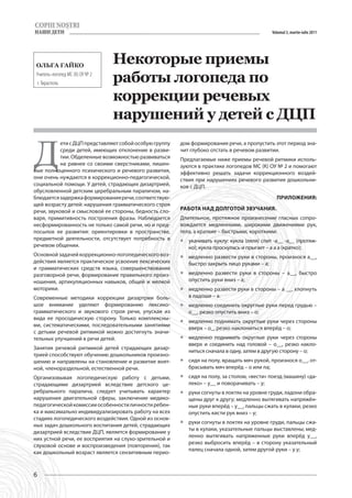 Volumul 3, martie-iulie 2011




 Ольга Гайко
                                 Некоторые приемы
 Учитель-логопед МС (К) ОУ № 2
 г. Тирасполь                    работы логопеда по
                                 коррекции речевых
                                 нарушений у детей с ДЦП


Д
           ети с ДЦП представляют собой особую группу   дом формирования речи, а пропустить этот период зна-
           среди детей, имеющих отклонение в разви-     чит глубоко отстать в речевом развитии.
           тии. Обделенные возможностью развиваться     Предлагаемые ниже приемы речевой ритмики исполь-
           на равнее со своими сверстниками, лишен-     зуются в практике логопедов МС (К) ОУ № 2 и помогают
ные полноценного психического и речевого развития,      эффективно решать задачи коррекционного воздей-
они очень нуждаются в коррекционно-педагогической,      ствия при нарушениях речевого развития дошкольни-
социальной помощи. У детей, страдающих дизартрией,      ков с ДЦП.
обусловленной детским церебральным параличом, на-
блюдается задержка формирования речи, соответствую-                                            Приложения:
щей возрасту детей: нарушения грамматического строя
речи, звуковой и смысловой ее стороны, бедность сло-    Работа над долготой звучания.
варя, примитивность построения фразы. Наблюдается       Длительное, протяжное произнесение гласных сопро-
несформированность не только самой речи, но и пред-     вождается медленными, широкими движениями рук,
посылок ее развития: ориентировки в пространстве,       тела, а краткие – быстрыми, короткими:
предметной деятельности, отсутствует потребность в      ƒƒ укачивать куклу: кукла (ляля) спит -а__ -а__ (протяж-
речевом общении.                                           но); кукла проснулась и прыгает – а а а (кратко);
Основной задачей коррекционно-логопедического воз-      ƒƒ медленно развести руки в стороны, произнося а__,
действия является практическое усвоение лексических        быстро закрыть лицо руками – а;
и грамматических средств языка, совершенствование
разговорной речи, формирование правильного произ-       ƒƒ медленно развести руки в стороны – а__, быстро
ношения, артикуляционных навыков, общей и мелкой           опустить руки вниз – а;
моторики.                                               ƒƒ медленно развести руки в стороны – а __, хлопнуть
Современные методики коррекции дизартрии боль-             в ладоши – а.
шое внимание уделяют формированию лексико-              ƒƒ медленно соединить округлые руки перед грудью –
грамматического и звукового строя речи, упуская из         о__, резко опустить вниз – о;
вида ее просодическую сторону. Только комплексны-
                                                        ƒƒ медленно поднимать округлые руки через стороны
ми, систематическими, последовательными занятиями
                                                           вверх – о_, резко наклониться вперёд – о;
с детьми речевой ритмикой можно достигнуть значи-
тельных улучшений в речи детей.                         ƒƒ медленно поднимать округлые руки через стороны
                                                           вверх и соединить над головой – о__, резко накло-
Занятия речевой ритмикой детей страдающих дизар-
                                                           ниться сначала в одну, затем в другую сторону – о;
трией способствуют обучению дошкольников произно-
шению и направлены на становление и развитие внят-      ƒƒ сидя на полу, вращать мяч рукой, произнося о__, от-
ной, членораздельной, естественной речи.                   брасывать мяч вперёд – о или па;
Организовывая логопедическую работу с детьми,           ƒƒ сидя на полу, за столом, «вести» поезд (машину) «да-
страдающими дизартрией вследствие детского це-             леко» – у__ и поворачивать – у;
ребрального паралича, следует учитывать характер        ƒƒ руки согнуты в локтях на уровне груди, ладони обра-
нарушения двигательной сферы, заключение медико-           щены друг к другу; медленно вытягивать напряжён-
педагогической комиссии особенности личности ребен-        ные руки вперёд – у__, пальцы сжать в кулаки, резко
ка и максимально индивидуализировать работу на всех        опустить кисти рук вниз – у;
стадиях логопедического воздействия. Одной из основ-
                                                        ƒƒ руки согнуты в локтях на уровне груди, пальцы сжа-
ных задач дошкольного воспитания детей, страдающих
                                                           ты в кулаки, указательные пальцы выставлены; мед-
дизартрией вследствие ДЦП, является формирование у
                                                           ленно вытягивать напряженные руки вперёд у__,
них устной речи, ее восприятия на слухо-зрительной и
                                                           резко выбросить вперёд – в сторону указательный
слуховой основе и воспроизведения (повторения), так
                                                           палец сначала одной, затем другой руки – у у;
как дошкольный возраст является сензитивным перио-



6
 