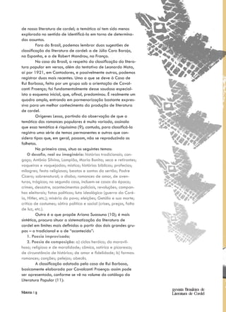 de nossa literatura de cordel; a temática aí tem sido menos
explorada no sentido de identificá-la em torno de determina-
dos assuntos.
         Fora do Brasil, podemos lembrar duas sugestões de
classificação da literatura de cordel: a de Júlio Caro Baroja,
na Espanha, e a de Robert Mandrou, na França.
         No caso do Brasil, a respeito da classificação da litera-
tura popular em versos, além da tentativa de Leonardo Mota,
aí por 1921, em Cantadores, e possivelmente outras, podemos
registrar duas mais recentes. Uma a que se deve à Casa de
Rui Barbosa, feita por um grupo sob a orientação de Caval-
canti Proença; foi fundamentalmente desse saudoso especial-
ista o esquema inicial, que, afinal, predominou. É realmente um
quadro amplo, entrando em pormenorização bastante expres-
siva para um melhor conhecimento da produção de literatura
de cordel.
         Orígenes Lessa, partindo da observação de que a
temática dos romances populares é muito variada, assinala
que essa temática é riquíssima (9); contudo, para classificá-la
registra uma série de temas permanentes e outros que con-
sidera tipos que, em geral, passam, não se reproduzindo os
folhetos.
         No primeiro caso, situa os seguintes temas:
    O desafio, real ou imaginário: histórias tradicionais; can-
gaço; Antônio Silvino, Lampião, Maria Bonita; seca e retirantes;
vaqueiros e vaquejadas; mística; histórias bíblicas; profecias;
milagres; festa religiosas; beatas e santos do sertão; Padre
Cícero; sobrenatural; o diabo; romances de amor, de aven-
turas, trágicos; no segundo caso, incluem-se casos da época;
crimes, desastre, acontecimentos policiais, revoluções; campan-
has eleitorais; fatos políticos; luta ideológica (guerra da Coré-
ia, Hitler, etc.); miséria do povo; eleições; Getúlio e sua morte;
crítica de costumes; sátira política e social (crises, preços, falta
de luz, etc.).
         Outra é a que propõe Ariano Suassuna (10); é mais
sintética, procura situar a sistematização da literatura de
cordel em limites mais definidos a partir dos dois grandes gru-
pos – o tradicional e o de “acontecido”:
    1. Poesia improvisada;
    2. Poesia de composição: a) ciclos heróico; do maravil-
hoso; religioso e de moralidade; cômico, satírico e picaresco;
de circunstância de histórico; de amor e fidelidade; b) formas:
romances; canções; pelejas; abecês.
         A classificação adotada pela casa de Rui Barbosa,
basicamente elaborada por Cavalcanti Proença: assim pode
ser apresentada, conforme se vê no volume do catálogo da
Literatura Popular (11):

                                                                       Revista Brasileira de
Materia | 11                                                           Literatura de Cordel
 