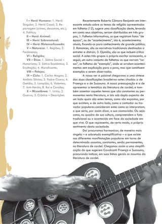I – Herói Humano: 1. Herói                   Recentemente Roberto Câmara Benjamin em inter-
Singular; 2. Herói Casal; 3. Re-       essante estudo sobre os temas de religião apresentados
portagem (crimes, desastres, etc.);    em folhetos (12), sugere uma classificação deste, levando
4. Política;                           em conta seus objetivos; seriam distribuídos em três gru-
   II – Herói Animal;                  pos; 1. Folhetos informativos, os que registram fatos “de
   III – Herói Sobrenatural;           época”, ou de “acontecimento”, isto é, acontecimentos
   IV – Herói Metamorfoseado;          atuais, fixando-os para conhecimento de grande público;
   V – Natureza: 1. Regiões; 2.        2. Romances, são as narrativas tradicionais destinadas a
Fenômenos;                             entreter e distrair; 3. Opinião, são os que incluem crítica
   VI – Religião;                      social. A estes três grupos o próprio escritor acrescenta, a
   VII – Ética: 1. Sátira Social –     seguir, um outro conjunto de folhetos: os que narram “ca-
Humorismo; 2. Sátira Econômica; 3.     sos”, os folhetos de “exemplo”, onde se arrolam aconteci-
Exaltação; 4. Moralizante;             mentos sem explicação para o povo, mas que constituem
   VIII – Pelejas;                     exemplos a serem observados.
   IX – Ciclo: 1. Carlos Magno; 2.              A nosso ver é possível chegarmos a uma síntese
Antônio Silvino; 3. Padre Cícero; 4.   das duas classificações brasileiras antes citadas: a de
Getúlio; 5. Lampião; 6. Valentes;      Proença e a de Suassuna. A nossa preocupação é a de
7. Anti-Heróis; 8. Boi e Cavalos;      apresentar a temática da literatura de cordel; e tam-
   X – Miscelânea: 1. Lírica; 2.       bém assentar aqueles temas que são constantes ou per-
Guerra; 3. Crônica – Descrições.       manentes nesta literatura, e isto sob duplo aspecto: de
                                       um lado quais são estes temas, como são expostos, por
                                       que existem; e de outro lado, como o cantador ou tro-
                                       vador populares consideram estes como os interpretam,
                                       o que seria, por assim dizer, a sua cosmovisão. Ou seja:
                                       como, no quadro de sua cultura, compreendem o fato
                                       tradicional ou o acontecido em face da sociedade em
                                       que vive. O que representa, de certo modo, o próprio
                                       sentimento desta sociedade.
                                                Daí procuramos harmonizar, de maneira mais
                                       singela – e sobretudo exemplificativa – o que existe
                                       nas diferentes manifestações populares em torno de
                                       determinado assuntos, constantes, senão permanentes,
                                       na literatura de cordel. Chegamos assim a uma simplifi-
                                       cação do que sugerem Cavalcanti Proença e Suassuna,
                                       procurando indicar, em suas linhas gerais os assuntos da
                                       literatura de cordel.
 