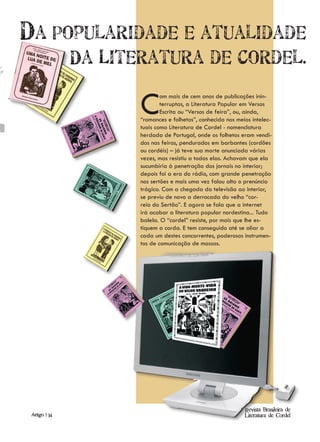 Da Popularidade e atualidade
               Da Literatura de Cordel.

                      C       om mais de cem anos de publicações inin-
                              terruptas, a Literatura Popular em Versos
                              Escrita ou “Versos de feira”, ou, ainda,
                      “romances e folhetos”, conhecida nos meios intelec-
                      tuais como Literatura de Cordel - nomenclatura
                      herdada de Portugal, onde os folhetos eram vendi-
                      dos nas feiras, pendurados em barbantes (cordões
                      ou cordéis) – já teve sua morte anunciada várias
                      vezes, mas resistiu a todas elas. Achavam que ela
                      sucumbiria à penetração dos jornais no interior;
                      depois foi a era do rádio, com grande penetração
                      nos sertões e mais uma vez falou alto o prenúncio
                      trágico. Com a chegada da televisão ao interior,
                      se previu de novo a derrocada do velho “cor-
                      reio do Sertão”. E agora se fala que a internet
                      irá acabar a literatura popular nordestina... Tudo
                      balela. O “cordel” resiste, por mais que lhe es-
                      tiquem a corda. E tem conseguido até se aliar a
                      cada um destes concorrentes, poderosos instrumen-
                      tos de comunicação de massas.




                                                              Revista Brasileira de
 Artigo | 14                                                  Literatura de Cordel
 