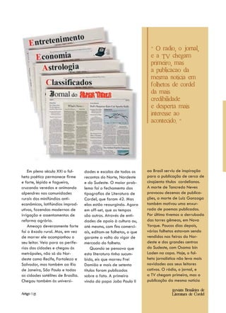 " O radio, o jornal,
                                                                       e a TV chegam
                                                                       primeiro, mas
                                                                       a publicacao da
                                                                       mesma noticia em
                                                                       folhetos de cordel
                                                                       da mais
                                                                       credibilidade
                                                                       e desperta mais
                                                                       interesse ao
                                                                       acontecido. "




    Em pleno século XXI o fol-      dades e escolas de todos os      ao Brasil serviu de inspiração
heto poético permanece firme        recantos do Norte, Nordeste      para a publicação de cerca de
e forte, lépido e fagueiro,         e do Sudeste. O maior prob-      cinqüenta títulos cordelianos.
cruzando veredas e animando         lema foi o fechamento das        A morte de Tancredo Neves
alpendres nas comunidades           tipografias de Literatura de     provocou dezenas de publica-
rurais dos minifúndios anti-        Cordel, que foram 42. Mas        ções, a morte de Luiz Gonzaga
econômicos, latifúndios improd-     elas estão ressurgindo. Agora    também motivou uma enxur-
utivos, fazendas modernas de        em off-set, que os tempos        rada de poemas publicados.
irrigação e assentamentos de        são outros. Através de enti-     Por último tivemos a derrubada
reforma agrária.                    dades de apoio à cultura ou,     das torres gêmeas, em Nova
    Ameaça deverasmente forte       até mesmo, com fins comerci-     Yorque. Poucos dias depois,
foi o êxodo rural. Mas, em vez      ais, editam-se folhetos, o que   vários folhetos estavam sendo
de morrer ele acompanhou o          garante a volta do vigor de      vendidos nas feiras do Nor-
seu leitor. Veio para as perife-    mercado do folheto.              deste e dos grandes centros
rias das cidades e chegou às            Quando se pensava que        do Sudeste, com Osama bin
metrópoles, não só do Nor-          esta literatura tinha sucum-     Laden na capa. Hoje, o fol-
deste como Recife, Fortaleza e      bido, eis que morreu Frei        heto jornalístico não leva mais
Salvador, mas também ao Rio         Damião e mais de setenta         novidades aos seus leitores
de Janeiro, São Paulo e todas       títulos foram publicados         cativos. O rádio, o jornal, e
as cidades satélites de Brasília.   sobre o fato. A primeira         a TV chegam primeiro, mas a
Chegou também às universi-          vinda do papa João Paulo II      publicação da mesma notícia

                                                                                  Revista Brasileira de
Artigo | 15                                                                       Literatura de Cordel
 