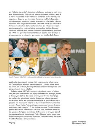 em “folhetos de cordel” dá mais credibilidade e desperta mais inter-
esse ao acontecido. “Saiu até um folheto sobre esse assunto”, essa é
a marca registrada da credibilidade conferida a uma notícia para
as pessoas do povo que têm nessa literatura, na Bíblia Sagrada e
nos almanaques populares anuais, suas maiores referências culturais
impressas. Esta força imorredoura e crescente, é que faz com que os
folhetos de Literatura de Cordel sejam hoje tão utilizados em cam-
panhas educativas e no marketing comercial ou político. Quando
Cristóvão Buarque criou a Bolsa-Escola no Distrito Federal, por volta
de 1995, seu governo me encomendou um poema para divulgar o
programa entre os migrantes que moram em Brasília. Dele foram




Isabela Nardoni, João Hélio e até o presidente Lula já se tornaram temas de cordéis


publicadas duzentas mil cópias. Mais recentemente, a Secretaria
da Cidadania de Mossoró me encomendou 15 títulos sobre temas
da saúde. De cada um, foram publicados cinco mil exemplares, com
perspectiva de novas edições.
   Folhetos sobre DST/AIDS, contra o alcoolismo, contra o Tabag-
ismo, em prol da economia da água, em defesa da ecologia, contra
a dengue, em defesa da escola pública, dos direitos da criança,
da mulher, dos animais, do plantio do caju, da criação de capri-
nos e ovinos, enfim, em qualquer assunto que se queira falar com o
povo na sua linguagem, recorre-se à poesia cordelista. Como dizia
o mestre Paulo Freire, “não se chega à cabeça do homem do povo,
sem passar pelo coração”. O uso da Literatura de Cordel em cam-
panhas educativas está abrindo um novo ciclo, como os Cômicos ou
de gracejos, Religiosos ou místicos, de Profecias ou eras, de Consel-
hos ou exemplos, de Lampião, de Padre Cícero e tantos outros que
foram catalogados por Ariano Suassuna, Liedo Maranhão de Souza,
Franklin Maxado e Orígenes Lessa.
                                                                                      Revista Brasileira de
Artigo | 16                                                                           Literatura de Cordel
 