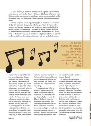 O Caso Isabella, a morte da menina que foi jogada provavelmente
pelos pais do sexto andar de um edifício em São Paulo, o Caso de João
Hélio, o menino que morreu arrastado em um carro por marginais no Rio
de Janeiro, tudo vira folheto de Cordel com uma velocidade impressio-
nante.
   Estamos na praça com a segunda edição do livro Lula na Literatura
de Cordel. São mais de duzentos folhetos que falam direta ou indire-
tamente em Lula, um presidente que ainda está governando. No livro
catalogamos nada menos que 110 deles, de vários estados do Brasil.
As editoras estão trabalhando uma nova fase da Literatura de Cordel,
trata-se do Cordelivro, que se constitui na edição de folhetos de Cordel
em forma de livros, ilustrados, muitas vezes até com um belíssimo casa-


                                                                                       As formas
                                                                           poeticas do cordel e
                                                                                       do repente
                                                                                 nordestinos vao
                                                                             surgindo em novos
                                                                                 estilos musicais,
                                                                            enriquecendo o rap,
                                                                           o rock, o hip hop, a
                                                                                            MPB


mento entre Cordel e Quadrin-       hoje uma presença marcante no       ses acadêmicas sobre a Litera-
hos, um antigo sonho do pes-        Teatro, na Literatura, no Cinema    tura de Cordel.
quisador José Maria Luythen         e nas artes visuais, inclusive um      A publicação de folhetos
que começa a se concretizar.        peso fortíssimo dos versos, das     acelerou nos últimos cinco anos
Dezenas de projetos que levam       toadas e das xilogravuras no        com o surgimento de editoras
a Literatura de Cordel à sal de     marketing.                          como A Tupinankyn em For-
aula podem ser encontrados em           A agregação de valor ao         taleza, a Queima-bucha em
todos os estados nordestinos,       produto “poema de cordel”           Mossoró, a Casa do Cordel em
e ainda em São Paulo, Rio de        cresce a cada dia, além do          Natal, um Sebo em João Pessoa,
Janeiro, Distrito Federal, Goiás,   cordelivro, há uma forte indús-     Manoel Monteiro na Paraíba,
estados do Norte para onde          tria de produção e venda de         a Coqueiro e a Unicordel em
milhões de nordestinos migra-       CDs, de DVDs, de caixinhas          Recife, a ABLC No Rio de Ja-
ram arrastando a saudade da         de cordéis, de displays com         neiro, a volta da Editora Luzeiro
terrinha “sofrida, mas boa”.        coleções para venda ou servin-      e a chegada da Editora Novo
As formas poéticas do cordel        do de mostruário, camisetas         Horizonte em São Paulo, além
e do repente nordestinos vão        com versos e xilogravuras, livros   de várias editoras empresariais
surgindo em novos estilos music-    com coletâneas de poemas e          que estão entrando no ramo do
ais, enriquecendo o rap, o rock,    poetas. E há uma impressionante     Cordel por verem nele um nicho
o hip hop, a MPB; o cordel tem      produção de monografias e te-       promissor.
                                                                                      Revista Brasileira de
Artigo | 17                                                                           Literatura de Cordel
 