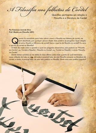 A Filosofia nos folhetos de Cordel                        Questões pertinentes em relação à
                                                           Filosofia e a literatura de Cordel



Por Francisco José da Silva
Prof. Mestre em Filosofia (UFC)




   Q         uando fui convidado para falar sobre o tema a Filosofia nos folhetos de cordel, me
             senti desafiado, pois qualquer pessoa diante disto poderia se perguntar: Qual relação
             há entre filosofia e literatura de cordel? Seria o que há de filosofia no cordel? Ou seria
o que há de cordel na filosofia?
   O titulo diz muito sobre a questão a qual nos propomos desenvolver, pois poderia ser ‘Filosofia
em Cordel’, ou, ‘Cordel e Filosofia’, ‘Filosofia no Cordel’, ou, ‘Cordel na Filosofia’ e ainda ‘Filosofia
do Cordel’.
   Diante destas questões eu me alinho às duas últimas como mote a partir do qual iniciaremos
nossa reflexão de hoje, ou seja, até onde é possível falar de uma filosofia presente na literatura de
cordel, e ainda, é possível falar de uma veia poética na filosofia, ainda mais uma poética popular?
 