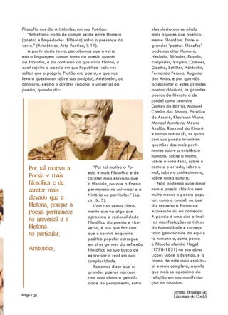 Filosofia nos diz Aristóteles, em sua Poética:                    eles destacam-se ainda
   “Entretanto nada de comum existe entre Homero                  mais aqueles que poetica-
(poeta) e Empédocles (filósofo) salvo a presença do               mente filosofam. Entre os
verso.” (Aristóteles, Arte Poética, I, 11).                       grandes ‘poetas-filósofos’
   A partir deste texto, percebemos que o verso                   podemos citar Homero,
era a linguagem comum tanto da poesia quanto                      Hesíodo, Sófocles, Esquilo,
da filosofia, e ao contrário do que diria Platão, o               Eurípedes, Virgilio, Camões,
qual rejeita a poesia em sua Republica (vale res-                 Goethe, Schiller, Hölderlin,
saltar que o próprio Platão era poeta, o que nos                  Fernando Pessoa, Augusto
leva a questionar sobre sua posição), Aristóteles, ao             dos Anjos, e por que não
contrário, exalta o caráter racional e universal da               acrescentar a estes grandes
poesia, quando diz:                                               poetas clássicos, os grandes
                                                                  poetas da literatura de
                                                                  cordel como Leandro
                                                                  Gomes de Barros, Manoel
                                                                  Camilo dos Santos, Patativa
                                                                  do Assaré, Klevisson Viana,
                                                                  Manoel Monteiro, Mestre
                                                                  Azulão, Rouxinol do Rinaré
                                                                  e tantos outros (?), os quais
                                                                  com sua poesia levantam
                                                                  questões das mais perti-
                                                                  nentes sobre a existência
                                                                  humana, sobre a morte,
                                                                  sobre a vida feliz, sobre o
     Por tal motivo a                 “Por tal motivo a Po-       certo e o errado, sobre o
                                  esia é mais filosófica e de     mal, sobre o conhecimento,
     Poesia e mais                caráter mais elevado que        sobre nossa cultura.
     filosofica e de              a História, porque a Poesia        Não podemos subestimar
     carater mais                 permanece no universal e a      nem a poesia clássica nem
                                  História no particular.” (op.   muito menos a poesia popu-
     elevado que a                cit, IX, 3).                    lar, como o cordel, no que
     Historia, porque a               Com isso vemos clara-       diz respeito à forma de
     Poesia permanece             mente que há algo que           expressão ou ao conteúdo.
                                  aproxima a racionalidade        A poesia é uma das primei-
     no universal e a             filosófica da poesia e vice-    ras manifestações artísticas
     Historia                     versa, é isto que faz com       da humanidade e carrega
     no particular.               que o cordel, enquanto          toda genialidade do espíri-
                                  poética popular carregue        to humano e, como pensa
                                  em si os germes da reflexão     o filosofo alemão Hegel
     Aristoteles.                 filosófica na sua busca de      (1770-1831) na sua obra
                                  expressar o real em sua         Lições sobre a Estética, é a
                                  complexidade.                   forma de arte mais espiritu-
                                      Podemos dizer que os        al e mais completa, aquela
                                  grandes poetas marcam           que mais se aproxima da
                                  com suas obras a geniali-       religião em sua manifesta-
                                  dade do pensamento, entre       ção do absoluto.

                                                                             Revista Brasileira de
Artigo | 20                                                                  Literatura de Cordel
 