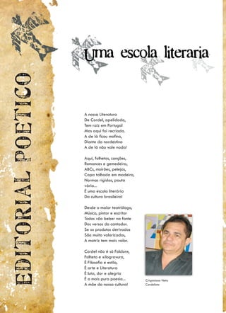 Uma escola literaria
Editorial poetico


                    A nossa Literatura
                    De Cordel, apelidada,
                    Tem raiz em Portugal
                    Mas aqui foi recriada.
                    A de lá ficou mofina,
                    Diante da nordestina
                    A de lá não vale nada!

                    Aqui, folhetos, canções,
                    Romances e gemedeira,
                    ABCs, moirões, pelejas,
                    Capa talhada em madeira,
                    Normas rígidas, pauta
                    vária...
                    É uma escola literária
                    Da cultura brasileira!

                    Desde o maior teatrólogo,
                    Músico, pintor e escritor
                    Todos vão beber na fonte
                    Dos versos do cantador.
                    Se os produtos derivados
                    São muito valorizados,
                    A matriz tem mais valor.

                    Cordel não é só Folclore,
                    Folheto e xilogravura,
                    É Filosofia e estilo,
                    É arte e Literatura
                    É luta, dor e alegria
                    É a mais pura poesia...     Crispiniano Neto
                    A mãe da nossa cultura!     Cordelista
 
