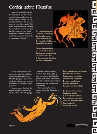 Cordeis sobre Filosofos
   Além da possibilidade de
levantar estas questões funda-
mentais, devemos lembrar da
tarefa levada a cabo por al-
guns cordelistas, a de escrever
sobre a vida dos grandes filó-
sofos da humanidade. Entre es-
tes cordelistas citamos Gonçalo
Ferreira que escreveu sobre        Os vultos primaciais
Pitágoras, Sócrates, Platão e      Livres de contestação
Aristóteles, vejamos este trecho   Da filosofia grega
o cordel sobre Platão:             Inegavelmente são
                                   Os inexcedíveis Sócrates
                                   Aristóteles e Platão.

                                   Foram eles realmente
                                   Os construtores da fé
                                   Iluminando os caminhos
                                   Do cristianismo até
                                   A doce eclosão do Cristo
                                   Em Jesus de Nazaré.




    Vemos nestes versos uma        Diógenes, o cínico, consid-        Deus quando criou o homem
concepção que alia as idéias       erado o mais despojado, o          Facultou-lhe liberdade
cristãs ao pensamento dos          mais irreverente dos filósofos     Pra pensar e investigar
filósofos gregos, o qual foi na    gregos, que usava o sarcasmo,      Deixou bem à vontade
verdade a base para o desen-       a ironia e literalmente ‘mordia’   Do amor a sabedoria
volvimento da teologia cristã      aqueles que ele considerava        Nasceu a Filosofia
posterior.                         reprováveis.                       Como busca da verdade
    Recentemente Rouxinol do           Como exemplo, citemos
Rinaré escreveu conosco um         trechos do cordel Diógenes, o      Do grego, Filos, amigo.
cordel sobre o filósofo grego      cínico:                            Sabedoria é Sofia
                                                                      A mãe de toda ciência
                                                                      Da mente que tudo cria
                                                                      Deus Pai, Primeiro Motor.
                                                                      Poeta superior
                                                                      Da divina poesia
                                                                      Como vemos de forma simples




                                                                                    Revista Brasileira de
Artigo | 21                                                                         Literatura de Cordel
 