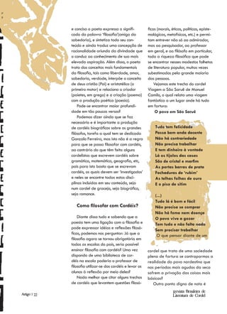 e concisa o poeta expressa o signifi-          ficas (morais, éticas, políticas, episte-
              cado da palavra ‘filosofia’(amigo da           mológicas, metafísicas, etc.) e permi-
              sabedoria), e sintetiza todo seu con-          tam entrever não só ao admirador,
              teúdo e ainda traduz uma concepção de          mas ao pesquisador, ao professor
              racionalidade oriunda da divindade que         em geral, e ao filósofo em particular,
              o conduz ao conhecimento de sua mais           toda a riqueza filosófica que pode
              elevada aspiração. Além disso, o poeta         se encontrar nesses modestos folhetos
              trata dos conceitos mais fundamentais          de literatura popular, muitas vezes
              da filosofia, tais como liberdade, amor,       subestimados pela grande maioria
              sabedoria, verdade, interpõe o conceito        das pessoas.
              de deus cristão (Pai) e aristotélico (o            Vejamos este trecho do cordel
              primeiro motor) e relaciona o criador          Viagem a São Saruê de Manuel
              (poietes, em grego) e a criação (poema)        Camilo, o qual relata uma viagem
              com a produção poética (poesia).               fantástica a um lugar onde há tudo
                  Pode-se encontrar maior profundi-          em fartura:
              dade em tão poucos versos?                          O povo em São Saruê
                  Podemos dizer ainda que se faz
              necessário e é importante a produção
              de cordéis biográficos sobre os grandes            Tudo tem felicidade
              filósofos, tarefa a qual tem se dedicado           Passa bem anda decente
              Gonzalo Ferreira, mas isto não é a regra           Não há contrariedade
              para que se possa filosofar com cordéis,           Não precisa trabalhar
              ao contrário do que têm feito alguns               E tem dinheiro à vontade
              cordelistas que escrevem cordéis sobre             Lá os tijolos das casas
              gramática, matemática, geografia, etc,             São de cristal e marfim
              pois para isto basta que se escrevam               As portas barras de prata
              cordéis, os quais devem ser ‘investigados’         Fechaduras de ‘rubim’
              e neles se encontre todas estas disci-             As telhas folhas de ouro
              plinas incluídas em seu conteúdo, seja             E o piso de sitim
              num cordel de gracejo, seja biográfico,
              seja romance.                                      (...)
                                                                 Tudo lá é bom e fácil
                 Como filosofar com Cordéis?                     Não precisa se comprar
                                                                 Não há fome nem doença
                  Diante disso tudo e sabendo que a              O povo vive a gozar
              poesia tem uma ligação com a filosofia e           Tem tudo e não falta nada
              pode expressar idéias e reflexões filosó-          Sem precisar trabalhar
              ficas, podemos nos perguntar: Já que a              O que pensar diante de um
              filosofia agora se tornou obrigatória em
              todas as escolas do país, seria possível
              ensinar filosofia com cordéis? Uma vez         cordel que trata de uma sociedade
              dispondo de uma biblioteca de cor-             plena de fartura se contrapormos a
              déis na escola poderia o professor de          realidade do povo nordestino que
              filosofia utilizar-se dos cordéis e levar os   nos períodos mais agudos da seca
              alunos à reflexão por meio deles?              sofrem a privação das coisas mais
                  Nada melhor que citar alguns trechos       básicas?
              de cordéis que levantem questões filosó-          Outro ponto digno de nota é
                                                                            Revista Brasileira de
Artigo | 22                                                                 Literatura de Cordel
 