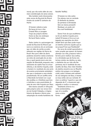 moral, que vão muito além de uma       Rodolfo Teófilo):
              mera consideração do senso comum.
                  São também muito interessantes        O homem na vida sonha
              estes versos de Rouxinol do Rinaré        Faz planos, mas na verdade
              tirados do cordel O Justiceiro do         O desfecho do destino
              Norte:                                    Só pertence à Divindade
                                                        Sem ao menos pressentir
                O homem valente e justo                 Qualquer um pode cair
                Do berço já traz o tino                 Na cruel fatalidade!
                E tendo fibra e coragem
                Traça seu próprio destino                Somos fruto do que escolhemos
                Como se deu nas andanças             ou há um destino traçado para
                Do herói Pedro Justino.              todos? O homem é livre ou é um
                                                     joguete aos caprichos da divin-
                  Pedro Justino é o personagem do    dade? Será que Deus pode traçar
              cordel de Rouxinol do Rinaré que       um destino contrario aquele que eu
              narra as aventuras de um sertanejo     me propus? Com que finalidade?
              que vai além do sertão se embr-            No verso do cordel supracitado o
              enhando nas regiões do Norte do        autor propõe que apesar do homem
              Brasil. Mas para além do óbvio         planejar sua vida, preparar todo o
              podemos encontrar nestas aventuras     terreno para realizar seus sonhos,
              um misto de construção de um des-      é a divindade que de forma mis-
              tino, o qual aponta para uma con-      teriosa conduz seu destino, ou seja,
              cepção de liberdade, enquanto uma      o desfecho de sua vida não lhe
              autonomia do sujeito face às circun-   pertence, mas é resultado de uma
              stâncias, e de destino traçado, onde   escolha de Deus. Esta visão fatalista
              o homem é o resultado de uma serie     do destino encontra eco na filosofia
              de eventos previamente estabeleci-     estóica dos gregos e na teologia
              dos que o conduzem a uma missão        cristã, onde o homem está submeti-
              predestinada. Há um conflito entre     do aos desígnios de Deus, e mesmo
              a liberdade do homem ser o que         os maus estão sob sua vontade. Di-
              ele escolheu e o fatalismo que leva    ziam os estóicos “suporta o que não
              o individuo a uma passividade di-      depende de ti”, e buscavam agir
              ante de uma vida traçada por Deus.     segundo a razão e a natureza.
                  Este mesmo conceito é reforçado        Totalmente diversa é a
              pelo próprio autor nos versos inici-   visão existencialista,
              ais do Cordel Violação, a trágica      que vê a escolha
              historia de Renato e Maria (uma        como a única
              adaptação da novela homônima de        forma




                                                                         Revista Brasileira de
Artigo | 24                                                                Literatura de Cordel
 