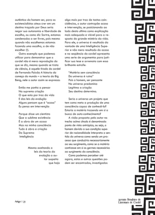 autêntica do homem ser, para os           algo mais por traz de tantas coin-
existencialistas ateus crer em um         cidências, o autor contrapõe acaso
destino traçado por Deus seria            e intervenção, se posicionando ao
negar sua autonomia e liberdade de        lado desta ultima como explicação
escolha, ou como diz Sartre, estamos      mais adequada e viável para a re-
condenados a ser livres, pois mesmo       sposta do grande mistério da vida.
quando não escolhemos estamos             Para ele, o universo é resultado da
fazendo uma escolha, a de não             vontade de uma Inteligência Supe-
escolher (!).                             rior e não mero resultado do acaso
    Outro exemplo que podemos             e na seqüência do cordel apresenta
utilizar para demonstrar que o            uma serie de argumentos para justi-
cordel não é mera reprodução do           ficar sua tese e arremata com essa
que se diz, mesmo quando se trata         brilhante estrofe:
de ciência, é aquele tirado do cordel
de Fernando Paixão A historia do             “Matéria sem consciência
começo do mundo – a teoria do Big            Do universo é ruína”
Beng, nele o autor assim se expressa:        Pois o homem, ser pensante
                                             No universo predomina
    Então me ponho a pensar                  Legitima a criação
    Na suprema criação                       Seu destino determina.
    O que esta por traz da vida
    E das leis da evolução                    Seria o universo um projeto que
    Alguns pensam que é “acaso”           tem como meta a produção de uma
    Eu penso em intervenção               consciência capaz de conhecê-lo?
                                          Estaria a matéria trazendo em si a
    Porque disse um cientista             busca de auto-conhecimento?
    Que a sublime existência                  A visão proposta pelo autor no
    É a obra de um acaso                  trecho acima citado é denominada
    Mas na minha consciência              ponto de vista antrópico, ou seja, o
    Tudo é obra e criação                 homem devido a sua condição supe-
    Da Suprema                            rior de racionalidade interpreta o sen-
     Inteligência                         tido do universo como sendo um pro-
                                          cesso que conduziria necessariamente
                                          ao seu surgimento, como se a matéria
              Mesmo aceitando a           contivesse em si os germes necessários
                  leis da teoria da       ao surgimento da consciência.
                       evolução o au-         Como podemos perceber até
                           tor suspeita   agora, estas e outras questões po-
                               que haja   dem ser encontradas, investigadas




                                                                                    Revista Brasileira de
Artigo | 25                                                                         Literatura de Cordel
 