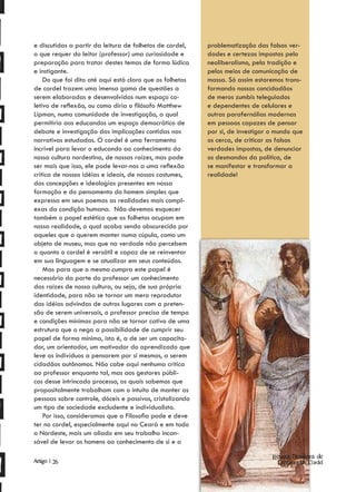 e discutidas a partir da leitura de folhetos de cordel,    problematização das falsas ver-
o que requer do leitor (professor) uma curiosidade e       dades e certezas impostas pelo
preparação para tratar destes temas de forma lúdica        neoliberalismo, pela tradição e
e instigante.                                              pelos meios de comunicação de
    Do que foi dito até aqui está claro que os folhetos    massa. Só assim estaremos trans-
de cordel trazem uma imensa gama de questões a             formando nossos concidadãos
serem elaboradas e desenvolvidas num espaço co-            de meros zumbis teleguiados
letivo de reflexão, ou como diria o filósofo Matthew       e dependentes de celulares e
Lipman, numa comunidade de investigação, a qual            outras parafernálias modernas
permitiria aos educandos um espaço democrático de          em pessoas capazes de pensar
debate e investigação das implicações contidas nas         por si, de investigar o mundo que
narrativas estudadas. O cordel é uma ferramenta            os cerca, de criticar as falsas
incrível para levar o educando ao conhecimento da          verdades impostas, de denunciar
nossa cultura nordestina, de nossas raízes, mas pode       os desmandos da política, de
ser mais que isso, ele pode levar-nos a uma reflexão       se manifestar e transformar a
critica de nossas idéias e ideais, de nossos costumes,     realidade!
das concepções e ideologias presentes em nossa
formação e do pensamento do homem simples que
expressa em seus poemas as realidades mais compl-
exas da condição humana. Não devemos esquecer
também o papel estético que os folhetos ocupam em
nossa realidade, o qual acaba sendo obscurecido por
aqueles que o querem manter numa cúpula, como um
objeto de museu, mas que na verdade não percebem
o quanto o cordel é versátil e capaz de se reinventar
em sua linguagem e se atualizar em seus conteúdos.
    Mas para que o mesmo cumpra este papel é
necessário da parte do professor um conhecimento
das raízes de nossa cultura, ou seja, de sua própria
identidade, para não se tornar um mero reprodutor
das idéias advindas de outros lugares com a preten-
são de serem universais, o professor precisa de tempo
e condições mínimas para não se tornar cativo de uma
estrutura que o nega a possibilidade de cumprir seu
papel de forma mínima, isto é, a de ser um capacita-
dor, um orientador, um motivador do aprendizado que
leve os indivíduos a pensarem por si mesmos, a serem
cidadãos autônomos. Não cabe aqui nenhuma critica
ao professor enquanto tal, mas aos gestores públi-
cos desse intrincado processo, os quais sabemos que
propositalmente trabalham com o intuito de manter as
pessoas sobre controle, dóceis e passivos, cristalizando
um tipo de sociedade excludente e individualista.
    Por isso, consideramos que a Filosofia pode e deve
ter no cordel, especialmente aqui no Ceará e em todo
o Nordeste, mais um aliado em seu trabalho incan-
sável de levar os homens ao conhecimento de si e a

                                                                                 Revista Brasileira de
Artigo | 26                                                                        Literatura de Cordel
 