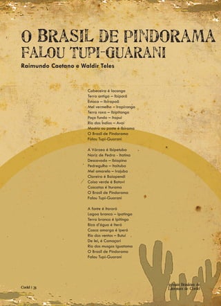O Brasil de Pindorama
Falou Tupi-Guarani
Raimundo Caetano e Waldir Teles


                      Cabeceira é Iacanga
                      Terra antiga – Ibiporã
                      Estaca – Ibirapoã
                      Mel vermelho – Irapiranga
                      Terra roxa – Ibipitanga
                      Poço fundo – Itapuí
                      Rio dos Índios – Avaí
                      Mastro ou poste é Ibirama
                      O Brasil de Pindorama
                      Falou Tupi-Guarani

                      A Várzea é Ibipetuba
                      Nariz de Pedra - Itatina
                      Descavado – Ibiapina
                      Pedregulho – Itaituba
                      Mel amarelo – Irajuba
                      Clareira é Baiapendi
                      Coisa verde é Batovi
                      Cascatas é Iturama
                      O Brasil de Pindorama
                      Falou Tupi-Guarani

                      A fonte é Itororó
                      Lagoa branca – Ipatinga
                      Terra branca é Ipitinga
                      Bica d’água é Iteró
                      Casca amarga é Iperó
                      Rio dos ventos – Butuí
                      De lei, é Camaçari
                      Rio dos musgos Iguatama
                      O Brasil de Pindorama
                      Falou Tupi-Guarani




                                                  Revista Brasileira de
Cordel | 28                                       Literatura de Cordel
 