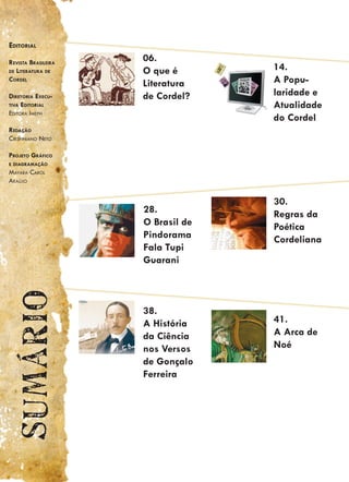Editorial

rEvista BrasilEira   06.
dE litEratura dE     O que é       14.
CordEl
                     Literatura    A Popu-
dirEtoria ExECu-     de Cordel?    laridade e
tiva Editorial                     Atualidade
Editora imEph
                                   do Cordel
rEdação
Crispiniano nEto

ProjEto GráfiCo
E diaGramação
mayara Carol
araújo


                                   30.
                     28.           Regras da
                     O Brasil de   Poética
                     Pindorama     Cordeliana
                     Fala Tupi
                     Guarani
  Sumário




                     38.
                     A História    41.
                     da Ciência    A Arca de
                     nos Versos    Noé
                     de Gonçalo
                     Ferreira
 