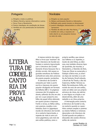 Portuguesa                                            Nordestina
   a. Dirigida a todos os públicos                       a. Dirigida ao meio popular
   b. Gênero literário, teatral, informativo e outros.   b. Gênero estritamente literário e informativo
   c. Verso, Prosa e Receituários                        c. Definição pela poesia (exceto os almanaques)
   d. Postura ideológica de conciliação de classes       d. postura ideológica denunciadora e crítica dos
   e. Vendida em ruas pendurados em barbantes               opressores
       (cordéis)                                         e. Vendida de mão em mão. Nas feiras
                                                         é vendida em rodas, e expostos em
                                                         mala aberta ou em pequenas bancas
                                                         no meio da roda.




                                           A imensa maioria das apos-       própria sextilha, que comum
                                       tilhas e livros que “ensinam” da     aos folhetos e os repentes, a

Litera-                                fazer Literatura de Cordel con-
                                       fundem a cantoria improvisada
                                                                            toada de sete linhas, as déci-
                                                                            mas, mas também diversos tipos
                                       com a Literatura de Cordel.          de quadrões, de mourões, a
tura de                                Somente Ariano Suassuna fez a
                                       divisão correta. Até mesmo os
                                                                            Gemedeira, o Gemido de Dois,
                                                                            Treze por Doze ou numerado, o

Cordel e                               grandes estudiosos do Folclore
                                       confundiram estes dois universos
                                       da poesia popular nordestina.
                                                                            Galope à Beira-mar, os diver-
                                                                            sos tipos de martelos e os esti-
                                                                            los de fantasia, Brasil caboclo,

Canto-                                     A Literatura de Cordel é
                                       composta por toda a parte
                                                                            o Brasil de Pai Tomás, o Boi da
                                                                            Cajarana, Mulher Teimosa ou
                                       escrita e impressa da poesia         Rojão Pernambucano. Enfim, um
ria im-                                popular divulgada em formato
                                       de folhetos (08 e 16 páginas)
                                                                            mundo de mais de cem estilos,
                                                                            cada um deles com sua própria

provi                                  romances (de 24 páginas em
                                       diante, saltando de oito em oito
                                       por ser o que comporta uma
                                                                            estrutura de rimas, de métrica
                                                                            e uma lógica na oração a ser
                                                                            desenvolvida, além de uma

sada                                   folha de papel ofício dobrada
                                       em quatro partes e impressa
                                                                            melodia e um ritmo próprios.
                                                                                A intersecção entre cantoria
                                       frente e verso), as folhas soltas,   e Literatura de Cordel se dá,
                                       com poemas, canções e em-            na cantoria quando os repen-
                                       boladas. Esse é o gigantesco         tistas cantam canções e poemas
                                       mundo da Literatura de Cordel.       ou mesmo folhetos e romances
                                       Já a cantoria improvisada, o         decorados e da Literatura de
                                       repente de viola é outro uni-        Cordel quando em pelejas e
                                       verso gigantesco, com mais de        discussões são usados diversos
                                       cem estilos poéticos, como a         estilos de cantoria
                                                                                          Revista Brasileira de
Artigo | 31                                                                               Literatura de Cordel
 