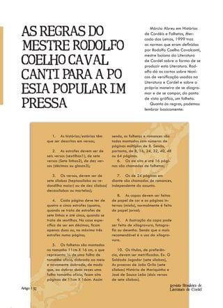 As regras do
                                                                            Márcia Abreu em Histórias
                                                                        de Cordéis e Folhetos, Mer-
                                                                        cado das Letras, 1999 traz

mestre Rodolfo                                                          as normas que eram definidas
                                                                        por Rodolfo Coelho Cavalcanti,
                                                                        mestre baiano da Literatura
Coelho Caval-                                                           de Cordel sobre a forma de se
                                                                        produzir esta Literatura. Rod-

canti para a po-
                                                                        olfo dá as cartas sobre técni-
                                                                        cas de versificação usadas na
                                                                        Literatura e Cordel e sobre a

esia popular im-                                                        própria maneira de se diagra-
                                                                        mar e de se compor, do ponto
                                                                        de vista gráfica, um folheto.
pressa.                                                                     Quanto às regras, podemos
                                                                        lembrar basicamente:




                   1. As histórias/estórias têm      sendo, os folhetos e romances são
                que ser descritas em versos;         todos montados com números de
                                                     páginas múltiplos de 8. Sendo,
                    2. As estrofes devem ser de      portanto, de 8, 16, 24, 32, 40, 48
                seis versos (sextilhas1), de sete    ou 64 páginas.
                versos (Sete linhas2), de dez ver-      6. Os de oito e até 16 pági-
                sos (décimas ou glosas3);            nas são chamados de folhetos;

                   3. Os versos, devem ser de           7. Os de 24 páginas em
                sete sílabas (heptassílabo ou re-    diante são chamados de romances,
                dondilha maior) ou de dez sílabas(   independente do assunto.
                decassílabos ou martelos);
                                                        8. As capas devem ser feitas
                    4. Cada página deve ter de       de papel de cor e as páginas in-
                quatro a cinco estrofes (quatro,     ternas (miolo), normalmente é feito
                quando se trata de estrofes de       de papel jornal;
                sete linhas e até cinco, quando se
                trata de sextilhas. No caso espe-        9. A ilustração da capa pode
                cífico de ser em décimas, ficam      ser feita de xilogravura, fotogra-
                apenas duas ou, no máximo três       fia ou desenho. Sendo que o mais
                estrofes numa página;                recomendável é o uso da xilogra-
                                                     vura.
                   5. Os folhetos são montados
                no tamanho 11cm X 16 cm, o que           10. Os títulos, de preferên-
                representa ¼ de uma folha de         cia, devem ser metrificados. Ex. O
                tamanho ofício, dobrada ao meio      Soldado Jogador (sete sílabas),
                e novamente dobrada, de modo         As proezas de João Grilo (sete
                que, ao dobrar duas vezes uma        sílabas) História de Mariquinha e
                folha tamanho ofício, ficam oito     José de Souza Leão (dois versos
                páginas de 11cm X 16cm. Assim        de sete sílabas).
                                                                                      Revista Brasileira de
Artigo | | 32
Artigo 10                                                                             Literatura de Cordel
 
