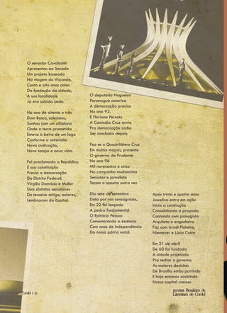 O senador Cavalcanti
   Apresentou ao Senado
   Um projeto baseado
   Na viagem do Visconde,
   Cento e oito anos antes
   Da fundação da cidade,
   A sua localidade               O deputado Nogueira
   Já era sabida onde.            Paranaguá autoriza
                                  A demarcação precisa
   No ano de oitenta e três       No ano 92.
   Dom Bosco, salesiano,          E Floriano Peixoto
   Sonhou com um altiplano        A Comissão Cruz envia
   Onde a terra prometida         Pra demarcação sadia
   Estava à beira de um lago      Ser concluída depois
   Conforme a antevisão
   Nova civilização,              Fez-se o Quadrilátero Cruz
   Novo tempo e nova vida.        Em muitos mapas, presente
                                  O governo de Prudente
   Foi proclamada a República     No ano 96
   E sua constituição             Mil novecentos e cinco
   Previa a demarcação            Na campanha mudancista
   Do Distrito Federal.           Senador e jornalista
   Virgílio Damásio e Muller      Tocam o assunto outra vez
   Dois distintos senadores
   Do terceiro artigo, autores,   Dia sete de setembro         Após trinta e quatro anos
   Lembraram da capital.          Data por nós consagrada,     Juscelino entra em ação
                                  Em 22 foi lançada            Inicia a construção
                                  A pedra fundamental.         Consolidando a proposta
                                  O Epitácio Pessoa            Contando com paisagista
                                  Comemorando a essência       Arquiteto e engenheiro
                                  Cem anos de independência    Faz com Israel Pinheiro,
                                  Da nossa pátria natal.       Niemeyer e Lúcio Costa

                                                               Em 21 de abril
                                                               De 60 foi fundada
                                                               A cidade projetada
                                                               Pra sediar o governo.
                                                               As maiores decisões
                                                               De Brasília estão partindo
                                                               E hoje estamos assistindo
                                                               Nossa capital crescer.
                                                                          Revista Brasileira de
Cordel | 35                                                               Literatura de Cordel
 