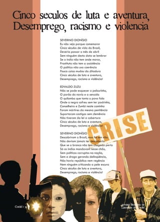 Cinco seculos de luta e aventura,
Desemprego, racismo e violencia
              SEVERINO DIONÍSIO
              Eu não vejo porque comemorar
              Cinco séculos de vida do Brasil,
              Deveria passar o mês de abril
              Sem ninguém desta data se lembrar
              Se o índio não tem onde morar,
              Prostituta não tem a assistência
              O político não usa coerência
              Pouca coisa mudou da ditadura
              Cinco séculos de luta e aventura,
              Desemprego, racismo e violência!

              EDVALDO ZUZU
              Não se pode esquecer o pelourinho,
              O porão do navio e a senzala
              O quilombo que tanto o povo fala
              Onde o negro sofreu sem ter padrinho,
              Conselheiro e Zumbi neste caminho
              Foram mártires da mesma penitência
              Suportaram castigos sem clemência
              Não tiveram da lei a cobertura
              Cinco séculos de luta e aventura,
              Desemprego, racismo e violência!

              SEVERINO DIONÍSIO
              Descobriram o Brasil, mas foi em vão.
              Não deviam jamais ter descoberto
              Que se o branco não tem chegado perto
              Só os índios mandavam nesse chão,
              Sem políticos corruptos na nação,
              Sem a droga gerando delinqüência,
              Não havia república nem regência
              Nem ninguém criticando a pele escura
              Cinco séculos de luta e aventura,
              Desemprego, racismo e violência!




                                                      Revista Brasileira de
Cordel | 36                                            Revista Brasileira de
Artigo | 10                                           Literatura de Cordel
                                                         Literatura de Cordel
 