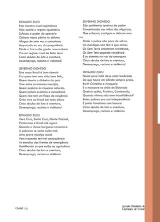 EDVALDO ZUZU                                SEVERINO DIONÍSIO
   Este monstro cruel capitalismo              São quinhentos janeiros de poder
   Não aceita o regime igualitário             Concentrados nas mãos dos oligarcas,
   Sufocou o poder do operário                 Que sufocam, castigam e deixam mar-
   Colocou nossa pátria no abismo           cas
   Afogou de uma vez o comunismo               Onde o pobre não para de sofrer,
   Amparado na voz da prepotência              Os mendigos não têm o que comer,
   Onde o fraco não ganha concorrência         Os Sem Terra encontram resistência,
   Pra um regime cruel de linha dura           Os Sem Teto caçando residência
   Cinco séculos de luta e aventura,           E os doentes na rua da amargura
   Desemprego, racismo e violência!            Cinco séculos de luta e aventura,
                                               Desemprego, racismo e violência!
   SEVERINO DIONÍSIO
   Este nosso Brasil é bom demais             EDVALDO ZUZU
   Pra quem tem uma vida bem feliz,           Nosso povo inda deve estar lembrado
   Quem desvia o dinheiro do país             Do que houve em Olinda sempre praia,
   Vive entre os maiores marajás,             Buriti Cristalino e Araguaia
   Quem explora as riquezas naturais,         E o massacre no chão de Eldorado
   Quem jamais examina a consciência          Quebra-quilos, Praieira, Contestado,
   Quem não tem um fiapo de exigência         Quando vítimas não teve Inconfidência?
   Grita viva ao Brasil em toda altura        Bater palmas pra sua independência
   Cinco séculos de luta e aventura,          É juntar fanatismo com loucura
   Desemprego, racismo e violência!           Cinco séculos de luta e aventura,
                                              Desemprego, racismo e violência
   EDVALDO ZUZU
   Vera Cruz, Santa Cruz, Monte Pascoal,
   Pindorama e Brasil até agora
   Quando a classe burguesa comemora
   A pobreza se sente muito mal.
   Uma grave injustiça social
   Vem trazendo terrível conseqüência
   As esmolas das frentes de emergência
   Humilhando os que estão na agricultura
   Cinco séculos de luta e aventura,
   Desemprego, racismo e violência




                                                                           Revista Brasileira de
Cordel | 37                                                                Literatura de Cordel
 