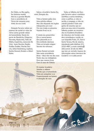 Em Cálcis, na ilha egéia,         Sobre o brasileiro Santos Du-      Todos os folhetos de Gon-
   Em luminosa manhã               mont, Gonçalo diz:                çalo Ferreira sobre a temática
   Morreu o grande filósofo                                          científica e outras temáticas,
   Com a consciência sã              Tinha o homem pelos céus        como a política, a vida no
   Cerca de trezentos anos           Uma paixão milenar              sertão, o cangaço, a vida da
   Antes da era cristã.              Mas não dispondo de órgãos      cidade grande e toda uma
                                     Adequados pra voar              gama de assuntos que ex-
   Gonçalo Ferreira relata em        Via com inveja os pássaros      plora em seus mais d trezentos
poemas de cordel as vidas de         Voando livres no ar.            folhetos podem ser encontra-
vários outros grande sábios                                          dos na Academia Brasileira
da humanidade. Gente do              E vendo nos passarinhos         de Literatura de Cordel, onde
porte de Demócrito, Pitágoras,       Ora a suave leveza              ele é presidente e reside, na
Sócrates, Hipócrates, Tales de       Ora planando no ar              rua Leopoldo Fróes, 37, bairro
Mileto, Copérnico, Leonardo Da       Ora exibindo destreza           Santa Tereza, Rio de Janeiro,
Vinci, Isaac Newton, Kepler,         Tinha no coração mágoa          atendendo pelo telefone (21)
Galileu Galilei, Charles Dar-        Secreta da natureza.            2232-4801, e-mail: contato@
win, Johan Gutenberg, Laplace,                                       ablc.com.br. O site da ABLC
Santos Dumont, Einstein e Albert     Santos Dumont enviado           que tem um variada riqueza de
Sabin.                               Pela santa providência          informações sobre Literatura de
                                     Disse: - Deus não me deu asas   Cordel é: www.ablc.com.br
                                     Porém deu-me inteligência
                                     Para que voemos livres
                                     Com as asas da Ciência

                                     O inventor brasileiro
                                     Satisfez a milenar
                                     Paixão que a humanidade
                                     Tinha em conquistar o ar
                                     Proporcionando ao homem
                                     A sensação de voar.




Artigo | 40
 