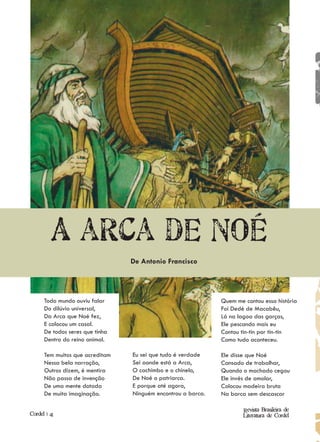 A arca de Noé
                                 De Antonio Francisco




      Todo mundo ouviu falar                                  Quem me contou essa história
      Do dilúvio universal,                                   Foi Dedé de Macabêu,
      Da Arca que Noé fez,                                    Lá na lagoa das garças,
      E colocou um casal.                                     Ele pescando mais eu
      De todos seres que tinha                                Contou tin-tin por tin-tin
      Dentro do reino animal.                                 Como tudo aconteceu.

      Tem muitos que acreditam   Eu sei que tudo é verdade    Ele disse que Noé
      Nessa bela narração,       Sei aonde está a Arca,       Cansado de trabalhar,
      Outros dizem, é mentira    O cachimbo e o chinelo,      Quando o machado cegou
      Não passa de invenção      De Noé o patriarca.          Ele invés de amolar,
      De uma mente dotada        E porque até agora,          Colocou madeira bruta
      De muita imaginação.       Ninguém encontrou a barca.   Na barca sem descascar

                                                                      Revista Brasileira de
Cordel | 41                                                           Literatura de Cordel
 
