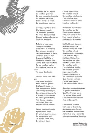 E quando ele fez a jaula     E botou numa sacola
                Do casal de guaxinim         Um casal de embuá
                Do lado esquerdo da grade    Um casal de rato branco
                Foi um casal de cupim        E um casal de preá
                Entre o miolo e a casca      E mandou uma das filhas
                De um galho de alecrim.      Ir deixar no Ceará.

                Guardou a jaula na arca      Depois colocou num saco
                E foi buscar o casal,        Um casal de gavião
                De tatu-bola, que tinha      Outro de tatu canastra
                No fundo do seu quintal,     Botou num carro de mão
                Quando o céu mudou de cor    E ele mesmo foi deixar
                E caiu um temporal.          Em Codó do Maranhão.

                 Toda terra escureceu,       No Rio Grande do norte
                 Começou a trovejar,         Noé botou pouca fé,
                 O céu abriu as torneiras    Mandou deixar em Natal.
                 Seis semanas sem parar      Um casal de caboré
                 Deixando somente a “Arca”   Dois casais de caranguejos
                 Dividindo o céu do mar.     E um de bicho de pé.
                 Enquanto Noé lá fora        No Goiás Noé deixou
                 Enfrentava o tempo ruim,    Um casal de boi zebú,
                 Dentro da barca uma festa   No Mato Grosso botou
                 Para o casal de cupim,      Um casal de tuiuiú
                 Brincando de esconde, es-   E aonde hoje é Brasília
              conde                          Um casal de guabiru.
                 Na casca do alecrim.        Agora eu deixo Noé
                                             Esse grande patriarca
                Quando houve uma estia-      Pra falar sobre os cupins
              gem                            Que viajaram na Arca,
                Noé, subiu ao convés,        E o que eles fizeram
                Abriu uma das gaiolas.       Com a madeira da barca.
                E soltou dois caborés,
                Que voltaram com 6 dias      Quando o tempo adormeceu
                Com lama presa nos pés.      As garras do temporal.
                Com seis semanas depois,     Que Noé tirou da barca
                A grande barca chegou,       Pra terra o ultimo casal
                No sul da grande Bahia,      Os cupins abriram as asas
                Noé desceu e pegou,          Para o vôo nupcial.
                Um caroço de cacau
                Fez uma cova e plantou.      E ali ficaram sozinhos
                                             Na barca se divertindo,
                Depois disse pra família     Na gangorra da fartura
                Agora vamos soltar           Um descendo, outro subindo
                Os animais que trouxemos     Matando o tempo comendo
                Do sertão até o mar          Bebendo, amando e dormindo.
                De acordo com a flora,
                E o clima do lugar.
                                                          Revista Brasileira de
Cordel | 42                                               Literatura de Cordel
 