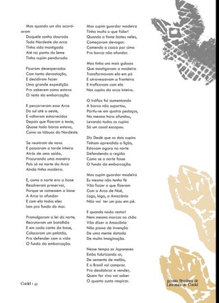 Mas quando um dia acord-      Mas cupim guardar madeira
aram                             Tinha muito o que falar!
   Daquele sonho dourado         Quando a fome bateu neles,
   Todo Nordeste da arca         Começaram devagar.
   Tinha sido mastigado          Comendo a casca por cima
   Até na ponta do leme          Pra barca não afundar.
   Tinha cupim pendurado.
                                 Mas tinha uns mais gulosos
   Ficaram desesperados          Que mastigavam a madeira
   Com tanta devastação,         Transformavam ela em pó
   E decidiram fazer             E atravessavam a fronteira
   Uma grande expedição          E traficavam com ela
   Pra saberem como estava       Nos cupins da arca inteira.
   O resto da embarcação.
                                 O tráfico foi aumentando
   E percorreram essa Arca       A barca não suportou,
   Do sul até o oeste,           Partiu-se em quatro pedaços,
   E voltaram estarrecidos       Na mesma hora afundou,
   Depois que fizeram o teste,   Levando todos os cupins
   Quase toda barca estava,      Só um casal escapou.
   Como as tábuas do Nordeste.
                                 Diz Dedé que os dois cupins
   Se reuniram de novo           Tinham aprendido a lição,
   E passaram a tarde inteira    Estavam agora no norte
   Atrás de uma saída,           Defendendo a região
   Procurando uma maneira        Como se o norte fosse
   Pois só no norte da Arca      O fundo da embarcação.
   Ainda tinha madeira.
                                 Mas cupim guardar madeira
   E, como o norte era a base    Eu mesmo não tenho fé
   Resolveram preservar,         Vão fazer o que fizeram
   Porque se comessem a base     Com a Arca de Noé,
   A Arca ia afundar             Logo, logo, a Amazônia
   E com ela todos eles          Não vai ter um pau em pé.
   Iam pro fundo do mar.
                                 E quando nada restar!
   Promulgaram a lei do norte,   Nem mesmo marcas no chão
   Recrutaram um batalhão        Vão dizer a Amazônia
   E em cada canto da base,      Não passa de invenção
   Colocaram um pelotão,         De uma mente dotada
   Pra defender com a vida       De muita imaginação.
   O fundo da embarcação.
                                 Nesse tempo os Japoneses
                                 Estão fabricando ar,
                                 De semente de melão,
                                 E o Brasil vai comprar.
                                 Pra desdobrar e vender,
                                 Quem for vivo vai saber
                                 O quanto custa respirar.       Revista Brasileira de
Cordel | 43                                                     Literatura de Cordel
 