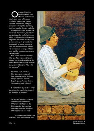 O         s repentistas têm
              tiradas geniais reg-
              istradas na memória
coletiva de todo o Nordeste
brasileiro, mesmo que cantem
repentes submetidos a regras
extremamente rígidas de Rima,
Métrica, oração, Ritmo e melodia.
    Para produzir uma sextilha de
improviso dispõem de, no máximo
quinze segundos e ainda têm que
iniciar a primeira linha da estrofe
pegando “na deixa” ou seja com
a mesma rima, de preferência
sem repetir a palavra como no
caso dos improvisadores sulistas.
Há poetas que conseguem fazer
uma sextilha com apenas nove ou
dez segundos.
    Mas vamos lembrar uma sex-
tilha que ficou na memória cole-
tiva do Nordeste Brasileiro: é do
poeta Antonio Pereira de Pernam-
buco, conhecido como “O poeta
da saudade”:

    Saudade é um parafuso
    Que dentro da rosca cai,
    Que tem que entrar torcendo
    Porque batendo não vai
    Depois que enferruja dentro
    Nem destorcendo não sai!

   É ele também o provável autor
de outros dos mais belos improvi-
sos de todos os tempos:


    Há entre o homem e o tempo
    Contradições bem fatais
    O homem não faz mas diz
    O tempo não diz, mas faz
    O homem traz mas não leva
    O tempo leva e não traz!

        Já o poeta paraibano que
viveu no Ceará há décadas, ficou

                                      Revista Brasileira de
Artigo | 45                           Literatura de Cordel
 