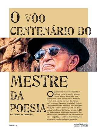 O vôo
 centenário do



 mestre
 da                       O         que levaria um menino nascido no
                                    meio do mato, longe dos grandes
                                    centros e cego de um olho, aos
                          quatro anos e com poucos meses de escola
                          formal, a se transformar num dos nomes




 poesia
                          mais vigorosos da poesia brasileira? Antônio
                          Gonçalves da Silva, nascido a 5 de março de
                          1909, na Serra de Santana, a 18 Km de As-
                          saré, a oito léguas do Crato e a mais de 500
                          Km de Fortaleza, é prova da superação das
 Por Gilmar de Carvalho   adversidades na construção de um destino que
                          não é traçado por um Deus determinista, mas
                          enfrentado no dia-a dia por todos nós.

                                                          Revista Brasileira de
Materia | 48                                              Literatura de Cordel
 