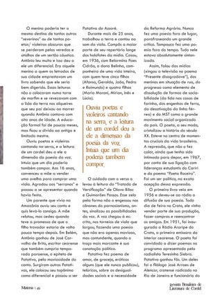 O menino poderia ter o          Patativa do Assaré.                da Reforma Agrária. Nunca
mesmo destino de tantos outros         Durante mais de 25 anos,        fez uma poesia fora de lugar,
“severinos” ou de tantos po-        trabalhou a terra e cantou ao      parafraseando um grande
etas/ violeiros obscuros que        som da viola. Compôs a maior       crítico. Tampouco fez uma po-
se perderam pelas veredas e         parte de seu repertório longe      esia fora do tempo. Tudo nele
atalhos de um sertão cáustico.      dos holofotes da mídia. Casou,     estava absolutamente sinton-
Antônio leu muito e isso deu a      em 1936, com Belarmina Paes        izado.
ele um diferencial. Era aquele      Cidrão, a dona Belinha, com-           Assim, falou das mídias
menino a quem os letrados de        panheira de uma vida inteira,      (xingou a televisão no poema
sua cidade emprestavam um           com quem teve cinco filhos         “Presente disagradave”), dos
livro sabendo que ele seria         (Afonso, Geraldo, João, Pedro      meninos em situação de rua, do
bem digerido. Essas leituras        e Raimundo) e quatro filhas        progresso como elemento de
não o colocaram numa torre          (Maria Maroni, Mirian, Inês e      dissolução de formas de socia-
de marfim e se revezavam com        Lúcia).                            bilidade (da lida nas casas de
a lida da terra nos alqueires                                          farinha, dos engenhos de ferro,
que seu pai deixou ao morrer          Ouviu poetas e                   da desativação da linha fér-
quando Antônio contava com            violeiros cantando               rea) e do MST como o grande
oito anos de idade. A educa-                                           movimento social organizado
                                      na serra, e a leitura
ção formal foi de poucos meses,                                        do país. O poeta, a seu modo,
mas ficou a dívida ao antigo e        de um cordel deu a               cristalizou a história do século
limitado mestre.                      ele a dimensao da                XX. Esteve no centro de momen-
    Ouviu poetas e violeiros                                           tos cruciais da vida brasileira.
                                      poesia da voz.
cantando na serra, e a leitura                                         A repressão, que não o fez
de um cordel deu a ele a              Intuia que um dia                calar, ainda que tenha sido
dimensão da poesia da voz.            poderia tambem                   intimado para depor, em 1967,
Intuía que um dia poderia             compor.                          por conta de sua ligação com
também compor. Aos 16 anos,                                            lideranças estudantis do Cariri
convenceu a mãe a vender                                               e do poema “Poeta Roceiro”.
uma ovelha para comprar uma             O cuidado com o verso o        Foi um ser político, na exata
viola. Agradou aos “serranos” e     levou à leitura do “Tratado de     acepção dessa expressão.
passou a se apresentar quando       Versificação” de Olavo Bilac           O primeiro livro veio em
havia festa.                        e Guimarães Passos. Esse zelo      1956 e deveu-se ao rádio a
    Um parente que vivia na         pela forma não o engessou nos      difusão de sua poesia. Todo
Amazônia ouviu seu canto e          cânones do parnasianismo, an-      dia de feira no Crato, ele vinha
quis levá-lo consigo. A mãe         tes, sinalizou as possibilidades   vender parte de sua produção,
relutou, mas cedeu quando           da voz. A voz chegou à es-         fazer compras e reencontrar
teve a promessa de que o            crita, nos torneios de viola que   os amigos. Em 1951, foi inau-
filho trovador estaria de volta     largou, fazendo uma poesia         gurada a Rádio Araripe do
pouco tempo depois. Em Belém,       que não era apenas maviosa,        Crato, a primeira emissora do
Antônio ganhou de José Car-         mas contundente, quando o          interior cearense. O poeta foi
valho de Brito, escritor cearense   traço mais marcante é sua          convidado a dizer poemas no
que também cumpria tempo-           conotação política.                programa apresentado pela
rada paraense, o epíteto de             Patativa fez poema de          radialista Teresinha Siebra.
Patativa, pela maviosidade do       amor, de gracejo, eróticos         Patativa ganhou fãs. Um deles
canto. Surgiram outros Patati-      alguns (que ele nunca publicou),   foi o filólogo José Arraes de
vas, ele colocou seu topônimo       telúricos, sobre as desigual-      Alencar, cratense radicado no
como diferencial e passou a ser     dades sociais e a necessidade      Rio de Janeiro e funcionário do
                                                                                     Revista Brasileira de
Materia | 49                                                                         Literatura de Cordel
 