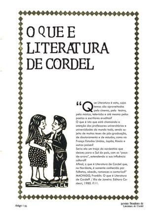 O QUE Ée
          LITERA  TURA
          DE CORDEL


                 “Q             ue Literatura é esta, cujos
                                temas são aproveitados
                                pelo cinema, pelo teatro,
                 pela música, televisão e até mesmo pelos
                 poetas e escritores eruditos?
                 O que é isto que está chamando a
                 atenção dos professores universitários e
                 universidades do mundo todo, sendo su-
                 jeito de muitas teses de pós-graduação,
                 de doutoramento e de estudos, como na
                 França Estados Unidos, Japão, Rússia e
                 outros países?
                 Seria ela um traço do nordestino que
                 desceu para o Sul do país, com os “paus-
                 de-arara”, estendendo a sua influência
                 cultural?
                 Afinal, o que é Literatura de Cordel que,
                 no Nordeste, é somente conhecida por
                 folhetos, abecês, romances e cantorias?”
                 MACHADO, Franklin. O que é Literatura
                 de Cordel? / Rio de Janeiro. Editora Co-
                 decri, 1980. P.11.




                                                     Revista Brasileira de
Artigo | 06                                            Literatura de Cordel
 