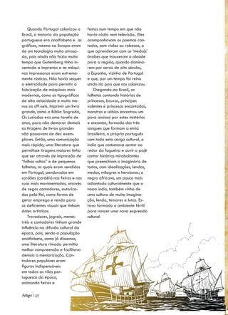 Quando Portugal colonizou o      festas num tempo em que não
Brasil, a maioria da população       havia rádio nem televisão.. Eles
portuguesa era analfabeta e as       acompanhavam os poemas can-
gráficas, mesmo na Europa eram       tados, com violas ou rabecas, o
de um tecnologia muito atrasa-       que aprenderam com os ‘medajs’
da, pois ainda não fazia muito       árabes que trouxeram o alaúde
tempo que Gutemberg tinha in-        para a região, quando domina-
ventado a imprensa e as máqui-       ram por cerca de oito séculos,
nas impressoras eram extrema-        a Espanha, vizinha de Portugal
mente rústicas. Não havia sequer     e que, por um tempo foi reino
a eletricidade para permitir a       unido do país que nos colonizou.
fabricação de máquinas mais              Chegando ao Brasil, os
modernas, como as tipográficas       folhetos contando histórias de
de alta velocidade e muito me-       princesas, bruxas, príncipes
nos as off-sets. Imprimir um livro   valentes e princesas encantadas,
grande, como a Bíblia Sagrada,       monstros e sábios encontrou um
Os Lusíadas era uma tarefa de        povo ansioso por estes mistérios
anos, para não demorar demais        e encantos, formado dos três
as tiragens de livros grandes        sangues que formam a etnia
não passavam de dez exem-            brasileira, o próprio português
plares. Então, uma comunicação       com toda esta carga cultural, o
mais rápida, uma literatura que      índio que costumava sentar ao
permitisse tiragens maiores tinha    redor da fogueira e ouvir o pajé
que ser através de impressão de      contar histórias mirabolantes
“folhas soltas” e de pequenos        que preenchiam o imaginário de
folhetos, os quais eram vendidos     todos, com idealizações, lendas,
em Portugal, pendurados em           medos, milagres e heroísmos; o
cordões (cordéis) nas feiras e nas   negro africano, um pouco mais
ruas mais movimentadas, através      adiantado culturalmente que o
de cegos cantadores, autoriza-       nosso índio, também vinha de
dos pelo Rei, como forma de          uma cultura de muita imagina-
gerar emprego e renda para           ção, lenda, temores e lutas. Es-
os deficientes visuais que tinham    tava formado o ambiente fértil
dotes artísticos.                    para nascer uma nova expressão
    Trovadores, jograis, menes-      cultural.
tréis e cantadores tinham grande
influência na difusão cultural da
época, pois, sendo a população
analfabeta, como já dissemos,
uma literatura rimada permitia
melhor compreensão e facilitava
demais a memorização. Can-
tadores populares eram
figuras indispensáveis
em todas as vilas por-
tuguesas da época,
animando feiras e

Artigo | 07
 