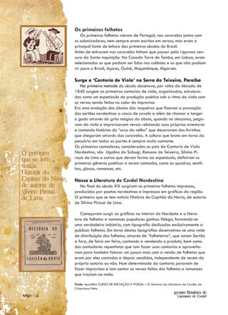 Os primeiros folhetos
                        Os primeiros folhetos vieram de Portugal, nas caravelas juntos com
                    os colonizadores, nem sempre eram escritos em versos, mas eram a
                    principal fonte de leitura dos primeiros séculos do Brasil.
                    Antes de entrarem nas caravelas tinham que passar pela rigorosa cen-
                    sura da Santa inquisição. Na Casada Torre do Tombo, em Lisboa, eram
                    selecionados os que podiam ser lidos nas colônias e os que não podiam
                    vir para o Brasil, Açores, Guiné, Moçambique, Algarves.

                    Surge a ‘Cantoria de Viola’ na Serra do Teixeira, Paraíba
                       Na primeira metade do século dezenove, por volta da década de
                    1840 surgem as primeiras cantorias de viola, organizadas, estrutura-
                    das como um espetáculo de produção poética sob o ritmo da viola com
                    os versos sendo feitos no calor do improviso.
                    Era uma evolução dos aboios dos vaqueiros que fizeram a povoação
                    dos sertões nordestinos a casco de cavalo e além de chamar e tanger
                    o gado através do grito mágico do aboio, quando no descanso, pega-
                    vam da viola e improvisavam versos relatando suas próprias aventuras
                    e contando histórias do “arco da velha” que decoravam dos livrinhos
                    que chegaram através das caravelas. A cultura que brota em torno da
                    pecuária em todas as partes é sempre muito cantante.
                    Os primeiros cantadores, considerados os pais da Cantoria de Viola
O primeiro          Nordestina, são Ugolino do Sabugi, Romano do Teixeira, Silvino Pi-
                    rauá de Lima e outros que deram forma ao espetáculo, definiram os
que se tem
                    primeiros gêneros poéticos a serem cantados, como as quadras, sextil-
noticia             has, glosas, romances, etc.
Historia do
Capitao do Navio,   Nasce a Literatura de Cordel Nordestina
de autoria de          No final do século XIX surgiram os primeiros folhetos impressos,
Silvino Piraua      produzidos por poetas nordestinos e impressos em gráficas da região.
de Lima.            O primeiro que se tem notícia História do Capitão do Navio, de autoria
                    de Silvino Pirauá de Lima.

                       Começaram surgir as gráficas no interior do Nordeste e a litera-
                    tura de folhetos e romances populares ganhou fôlego, formando-se
                    uma verdadeira indústria, com tipografia dedicadas exclusivamente a
                    publicar folhetos. Em torno destas tipografias desenvolveu-se uma rede
                    de distribuição dos folhetos, através de “folheteiros”, que saiam Sertão
                    a fora, de feira em feira, cantando e vendendo o produto, bem como
                    dos cantadores repentistas que iam fazer usas cantorias e aproveita-
                    vam para também faturar um pouco mais com a venda de folhetos que
                    eram por eles cantados e depois vendidos, independente de serem da
                    própria autoria ou não. Num determinado da cantoria paravam de
                    fazer improvisos e iam cantar os versos feitos dos folhetos e romances
                    que traziam na mala.

                    Fonte: Apostilha CURSO DE INICIAÇÃO À POESIA – O Universo da Literatura de Cordel, de
                    Crispiniano Neto
                                                                                      Revista Brasileira de
Artigo | 08                                                                            Literatura de Cordel
 