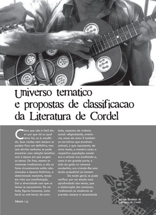 Universo tematico
e propostas de classificacao
da Literatura de Cordel

C       laro que não é fácil diz-
        er por que tal ou qual
        tema foi, ou é, escolhi-
do. Suas razões nem sempre se
podem fixar em definitivo, mas
                                    lado, aspectos de vivência
                                    social: religiosidade, aventu-
                                    ras, casos de amor. E também
                                    as narrativas que envolvem
                                    animais, o que representa, de
sem dúvida nenhuma se pode          certo modo, a maneira como a
encontrar uma relação temática      respectiva população consid-
com a época em que surgem           era o animal: ora exaltando-o,
as temas. De fato, mesmo os         como é em grande parte, o
romances tradicionais, e não os     ciclo do gado no romance
fatos circunstanciais estão rela-   nordestino, ora criando-lhe uma
cionados a épocas históricas, a     lenda prejudicial ao homem.
determinado momento, tendo                   De modo geral, se pode
em vista sua manifestação.          verificar por um estudo mais
Daí a diversidade com que os        aprofundado dos temas, que
temas se apresentam. De um          a elaboração dos romances,
lado, figuras humanas, como         tradicionais ou modernos se
herói ou anti-herói; de outro       prendeu sempre à necessidade
                                                                      Revista Brasileira de
Materia | 09                                                          Literatura de Cordel
 