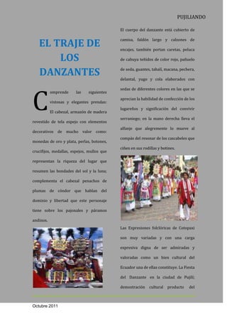 PUJILIANDO

                                            El cuerpo del danzante está cubierto de


   EL TRAJE DE
                                            camisa, faldón largo y calzones de

                                            encajes, también portan caretas, peluca

       LOS                                  de cabuya teñidos de color rojo, pañuelo


   DANZANTES                                de seda, guantes, tahalí, macana, pechera,

                                            delantal, yugo y cola elaborados con




C
                                            sedas de diferentes colores en las que se
           omprende     las   siguientes
                                            aprecian la habilidad de confección de los
           vistosas y elegantes prendas:
                                            lugareños y significación del convivir
           El cabezal, armazón de madera
                                            serraniego; en la mano derecha lleva el
revestido de tela espejo con elementos
                                            alfanje que alegremente lo mueve al
decorativos de mucho valor como:
                                            compás del resonar de los cascabeles que
monedas de oro y plata, perlas, botones,
                                            ciñen en sus rodillas y botines.
crucifijos, medallas, espejos, mullos que

representan la riqueza del lugar que

resumen las bondades del sol y la luna;

complementa el cabezal penachos de

plumas de cóndor que hablan del

dominio y libertad que este personaje

tiene sobre los pajonales y páramos

andinos.
                                            Las Expresiones folclóricas de Cotopaxi

                                            son muy variadas y con una carga

                                            expresiva digna de ser admiradas y

                                            valoradas como un bien cultural del

                                            Ecuador una de ellas constituye. La Fiesta

                                            del Danzante en la ciudad de Pujilí;

                                            demostración    cultural   producto    del



Octubre 2011
 