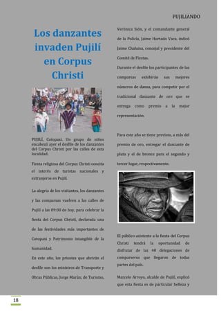 PUJILIANDO

                                                   Verónica Sión, y el comandante general
      Los danzantes                                de la Policía, Jaime Hurtado Vaca, indicó

      invaden Pujilí                               Jaime Chaluisa, concejal y presidente del


        en Corpus
                                                   Comité de Fiestas.

                                                   Durante el desfile los participantes de las

          Christi                                  comparsas     exhibirán       sus        mejores

                                                   números de danza, para competir por el

                                                   tradicional danzante de oro que se

                                                   entrega   como       premio   a     la    mejor

                                                   representación.



                                                   Para este año se tiene previsto, a más del
     PUJILÍ, Cotopaxi. Un grupo de niños
     encabezó ayer el desfile de los danzantes     premio de oro, entregar el danzante de
     del Corpus Christi por las calles de esta
     localidad.                                    plata y el de bronce para el segundo y

     Fiesta religiosa del Corpus Christi concita   tercer lugar, respectivamente.
     el interés de turistas nacionales y
     extranjeros en Pujilí.


     La alegría de los visitantes, los danzantes

     y las comparsas vuelven a las calles de

     Pujilí a las 09:00 de hoy, para celebrar la

     fiesta del Corpus Christi, declarada una

     de las festividades más importantes de
                                                   El público asistente a la fiesta del Corpus
     Cotopaxi y Patrimonio intangible de la
                                                   Christi   tendrá     la   oportunidad        de
     humanidad.                                    disfrutar de las 40 delegaciones de
     En este año, los priostes que abrirán el      comparseros que llegaron de todas
                                                   partes del país.
     desfile son los ministros de Transporte y

     Obras Públicas, Jorge Marún; de Turismo,      Marcelo Arroyo, alcalde de Pujilí, explicó
                                                   que esta fiesta es de particular belleza y


18
 