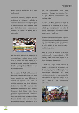 PUJILIANDO

     forma parte de la identidad de la gente        que     las   comunidades      bajan    para
     de Cotopaxi.                                   agradecer a Dios por sus cosechas. “Por
                                                    lo     que    debería   transformarse     en
     Al son del tambor y pingullo, hoy los          confraternidad”.
     residentes y visitantes recibirán al
     danzante ataviado con sus mejores galas        El padre Luis Arias, párroco de Pujilí, al
     y podrá disfrutar del tradicional baile        conmemorar la eucaristía de la fiesta,
     para dar la bienvenida a las cosechas y        señaló que trabajó junto con todo el
     celebrar el cuerpo de Cristo en la             equipo pastoral para una celebración en
     eucaristía.                                    la que el centro sea Cristo.


                                                    “Con las comunidades indígenas hay que
                                                    reflexionar sobre el agradecimiento que
                                                    hay que darle a Dios por lo que produce
                                                    la tierra luego de un arduo trabajo”,
                                                    añadió el sacerdote.


                                                    Ayer se realizó el pregón, en el que

     La Policía ha previsto un operativo de         participaron los centros educativos del

     seguridad para realizar control en las         cantón y por la noche fue la víspera de la

     vías de acceso, así como dentro de la          fiesta con juegos pirotécnicos.

     ciudad y brindar seguridad a todos los
                                                    La fiesta del Corpus Christi arrancó el
     turistas que llegarán a disfrutar de este
                                                    pasado 15 de mayo con la inauguración
     tradicional festejo.
                                                    de obras por parte del Municipio. Los

     Los concejales de Pujilí señalaron que la      tradicionales      danzantes      de    Jigua

     festividad también es ocasión para pedir       estuvieron presentes en una celebración

     mayor atención por parte del Gobierno          cultural antes de ingresar al templo, en la

     central, en especial para obras de             cual     reflejaron     sus     costumbres

     vialidad, debido a que luego del fuerte        milenarias.

     invierno las vías del occidente están
     totalmente deterioradas. Fiesta religiosa
     Monseñor       José    Mario   Ruiz   Navas,
     pujilense, ex presidente de la Conferencia
     Episcopal, explicó que la celebración del
     Corpus Christi debe ser una fiesta
     religiosa de unidad y fraternidad, en la



19
 