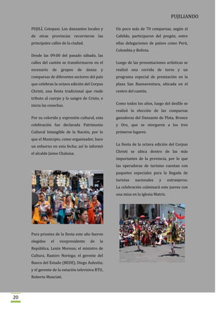 PUJILIANDO

     PUJILÍ, Cotopaxi. Los danzantes locales y       Un poco más de 70 comparsas, según el
     de otras provincias recorrieron las             Cabildo, participaron del pregón, entre
     principales calles de la ciudad.                ellas delegaciones de países como Perú,
                                                     Colombia y Bolivia.
     Desde las 09:00 del pasado sábado, las
     calles del cantón se transformaron en el        Luego de las presentaciones artísticas se
     escenario    de   grupos     de    danza   y    realizó una corrida de toros y un
     comparsas de diferentes sectores del país       programa especial de premiación en la
     que celebran la octava edición del Corpus       plaza San Buenaventura, ubicada en el
     Christi, una fiesta tradicional que rinde       centro del cantón.
     tributo al cuerpo y la sangre de Cristo, e
     inicia las cosechas.                            Como todos los años, luego del desfile se
                                                     realizó la elección de las comparsas
     Por su colorido y expresión cultural, esta      ganadoras del Danzante de Plata, Bronce
     celebración fue declarada Patrimonio            y Oro, que se otorgaron a los tres
     Cultural Intangible de la Nación, por lo        primeros lugares.
     que el Municipio, como organizador, hace
     un esfuerzo en esta fecha; así lo informó       La fiesta de la octava edición del Corpus

     el alcalde Jaime Chaluisa.                      Christi se ubica dentro de las más
                                                     importantes de la provincia, por lo que
                                                     las operadoras de turismo cuentan con
                                                     paquetes especiales para la llegada de
                                                     turistas   nacionales     y      extranjeros.
                                                     La celebración culminará este jueves con
                                                     una misa en la iglesia Matriz.




     Para priostes de la fiesta este año fueron
     elegidos    el    vicepresidente    de     la
     República, Lenin Moreno; el ministro de
     Cultura, Ramiro Noriega; el gerente del
     Banco del Estado (BEDE), Diego Aulestia;
     y el gerente de la estación televisiva RTU,
     Roberto Manciati.




20
 