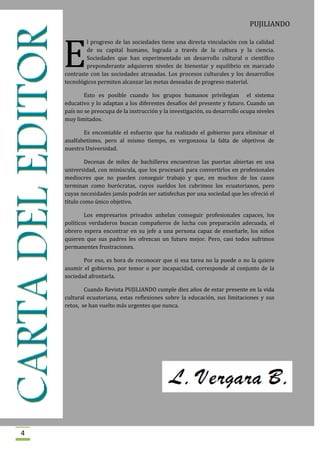 PUJILIANDO




    E
            l progreso de las sociedades tiene una directa vinculación con la calidad
            de su capital humano, lograda a través de la cultura y la ciencia.
            Sociedades que han experimentado un desarrollo cultural o científico
            preponderante adquieren niveles de bienestar y equilibrio en marcado
    contraste con las sociedades atrasadas. Los procesos culturales y los desarrollos
    tecnológicos permiten alcanzar las metas deseadas de progreso material.

            Esto es posible cuando los grupos humanos privilegian el sistema
    educativo y lo adaptan a los diferentes desafíos del presente y futuro. Cuando un
    país no se preocupa de la instrucción y la investigación, su desarrollo ocupa niveles
    muy limitados.

           Es encomiable el esfuerzo que ha realizado el gobierno para eliminar el
    analfabetismo, pero al mismo tiempo, es vergonzosa la falta de objetivos de
    nuestra Universidad.

            Decenas de miles de bachilleres encuentran las puertas abiertas en una
    universidad, con minúscula, que los procesará para convertirlos en profesionales
    mediocres que no pueden conseguir trabajo y que, en muchos de los casos
    terminan como burócratas, cuyos sueldos los cubrimos los ecuatorianos, pero
    cuyas necesidades jamás podrán ser satisfechas por una sociedad que les ofreció el
    título como único objetivo.

            Los empresarios privados anhelan conseguir profesionales capaces, los
    políticos verdaderos buscan compañeros de lucha con preparación adecuada, el
    obrero espera encontrar en su jefe a una persona capaz de enseñarle, los niños
    quieren que sus padres les ofrezcan un futuro mejor. Pero, casi todos sufrimos
    permanentes frustraciones.

           Por eso, es hora de reconocer que si esa tarea no la puede o no la quiere
    asumir el gobierno, por temor o por incapacidad, corresponde al conjunto de la
    sociedad afrontarla.

            Cuando Revista PUJILIANDO cumple diez años de estar presente en la vida
    cultural ecuatoriana, estas reflexiones sobre la educación, sus limitaciones y sus
    retos, se han vuelto más urgentes que nunca.




4
 