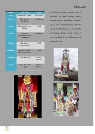 PUJILIANDO

    Meses        Festividad          Lugar       La fiesta del Corpus Christi en Pujilí, es
    Enero     Fiesta del caporal   Angamarca
                                                 sinónimo de fervor religioso, música
    Febrero     Fiesta de la       La Victoria
                 Cerámica                        colorida y deleite de una fiesta popular. Y

                                                 es que todos estos elementos, se funden
     Junio    Fiesta del Corpus      Pujilí
                   Christi                       en una celebración que al ser una de las

     Junio        Fiesta de        Zumbahua      más antiguas de esta ciudad, es parte ya
              parroquialización
                 Zumbahua                        de la identidad de un pueblo amante de

                                                 sus tradiciones.
    Octubre      Fiesta de           Pujilí
               Cantonización

Noviembre      Fiesta Finados        Pujilí
              (Feria Artesanal)

Diciembre      Pase Del Niño        Barrio
                                    Isinche

    Enero     Fiesta de santos      Barrio
                   reyes            Isinche




9
 