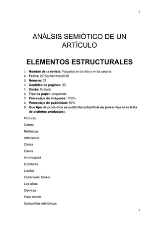 1
1
ANÁLSIS SEMIÓTICO DE UN
ARTÍCULO
ELEMENTOS ESTRUCTURALES
1. Nombre de la revista: Rayados en la vida y en la cancha
2. Fecha: 27/Septiembre/2016
3. Número: 27
4. Cantidad de páginas: 33
5. Costo: Gratuita
6. Tipo de papel: propalcote
7. Porcentaje de imágenes: 100%
8. Porcentaje de publicidad: 90%
9. Que tipo de productos se publicitan (clasificar en porcentaje si se trata
de distintos productos):
Pinturas
Carros
Refrescos
Adhesivos
Cintas
Casas
Innovasport
Extintores
Llantas
Continental bróker
Las alitas
Cerveza
Pollo matón
Compañías telefónicas
 