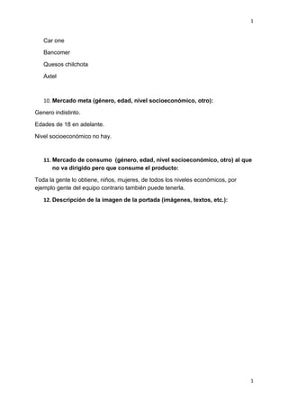 1
1
Car one
Bancomer
Quesos chilchota
Axtel
10. Mercado meta (género, edad, nivel socioeconómico, otro):
Genero indistinto.
Edades de 18 en adelante.
Nivel socioeconómico no hay.
11. Mercado de consumo (género, edad, nivel socioeconómico, otro) al que
no va dirigido pero que consume el producto:
Toda la gente lo obtiene, niños, mujeres, de todos los niveles económicos, por
ejemplo gente del equipo contrario también puede tenerla.
12. Descripción de la imagen de la portada (imágenes, textos, etc.):
 