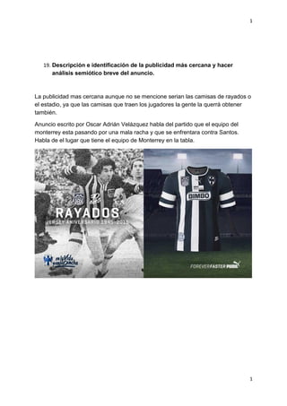 1
1
19. Descripción e identificación de la publicidad más cercana y hacer
análisis semiótico breve del anuncio.
La publicidad mas cercana aunque no se mencione serian las camisas de rayados o
el estadio, ya que las camisas que traen los jugadores la gente la querrá obtener
también.
Anuncio escrito por Oscar Adrián Velázquez habla del partido que el equipo del
monterrey esta pasando por una mala racha y que se enfrentara contra Santos.
Habla de el lugar que tiene el equipo de Monterrey en la tabla.
 