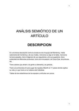 1
1
ANÁLSIS SEMIÓTICO DE UN
ARTÍCULO
DESCRIPCION
En una breve descripción como la revista es de el equipo del Monterrey, habla
solamente del monterrey y de sus rivales, menciona su liga en la tabla, menciona
torneos pasados, tiene imágenes de sus seguidores y de sus jugadores, tiene
publicidad de diferentes productos, como de innovasport, de Coca-Cola, de pinturas,
etc.
Tiene colores que atraen a la gente a obtenerla y es gratuita..
Tiene una entrevista al nuevo jugar de rayados Alberth en 11 pasos donde explica
su vida y o que haría si no hubiera sido futbolista.
Tablas de las estadísticas de los equipos y artículos son pocos.
 