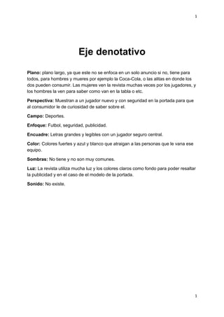 1
1
Eje denotativo
Plano: plano largo, ya que este no se enfoca en un solo anuncio si no, tiene para
todos, para hombres y mueres por ejemplo la Coca-Cola, o las alitas en donde los
dos pueden consumir. Las mujeres ven la revista muchas veces por los jugadores, y
los hombres la ven para saber como van en la tabla o etc.
Perspectiva: Muestran a un jugador nuevo y con seguridad en la portada para que
al consumidor le de curiosidad de saber sobre el.
Campo: Deportes.
Enfoque: Futbol, seguridad, publicidad.
Encuadre: Letras grandes y legibles con un jugador seguro central.
Color: Colores fuertes y azul y blanco que atraigan a las personas que le vana ese
equipo.
Sombras: No tiene y no son muy comunes.
Luz: La revista utiliza mucha luz y los colores claros como fondo para poder resaltar
la publicidad y en el caso de el modelo de la portada.
Sonido: No existe.
 