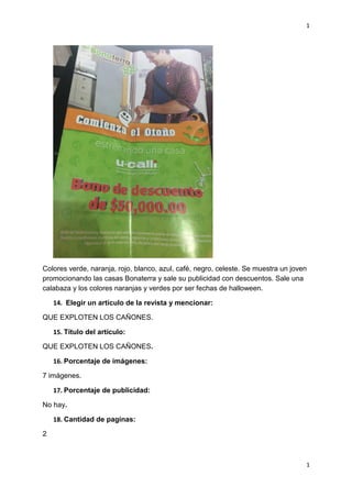 1
1
Colores verde, naranja, rojo, blanco, azul, café, negro, celeste. Se muestra un joven
promocionando las casas Bonaterra y sale su publicidad con descuentos. Sale una
calabaza y los colores naranjas y verdes por ser fechas de halloween.
14. Elegir un artículo de la revista y mencionar:
QUE EXPLOTEN LOS CAÑONES.
15. Título del artículo:
QUE EXPLOTEN LOS CAÑONES.
16. Porcentaje de imágenes:
7 imágenes.
17. Porcentaje de publicidad:
No hay.
18. Cantidad de paginas:
2
 
